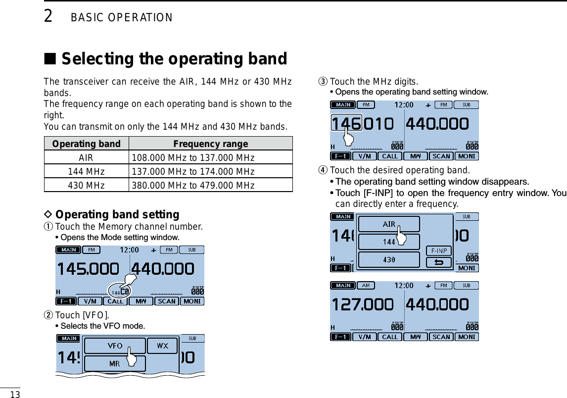 132BASIC OPERATIONNew2001 New2001Selecting the operating band ■The transceiver can receive the AIR, 144 MHz or 430 MHz bands.The frequency range on each operating band is shown to the right.You can transmit on only the 144 MHz and 430 MHz bands.Operating band Frequency rangeAIR 108.000 MHz to 137.000 MHz144 MHz 137.000 MHz to 174.000 MHz430 MHz 380.000 MHz to 479.000 MHzOperating band setting DTouch the Memory channel number. q  • Opens the Mode setting window. Touch [VFO]. w  • Selects the VFO mode. Touch the MHz digits. e  • Opens the operating band setting window. Touch the desired operating band. r  • The operating band setting window disappears.  •  Touch [F-INP] to open the frequency entry window. You can directly enter a frequency. 