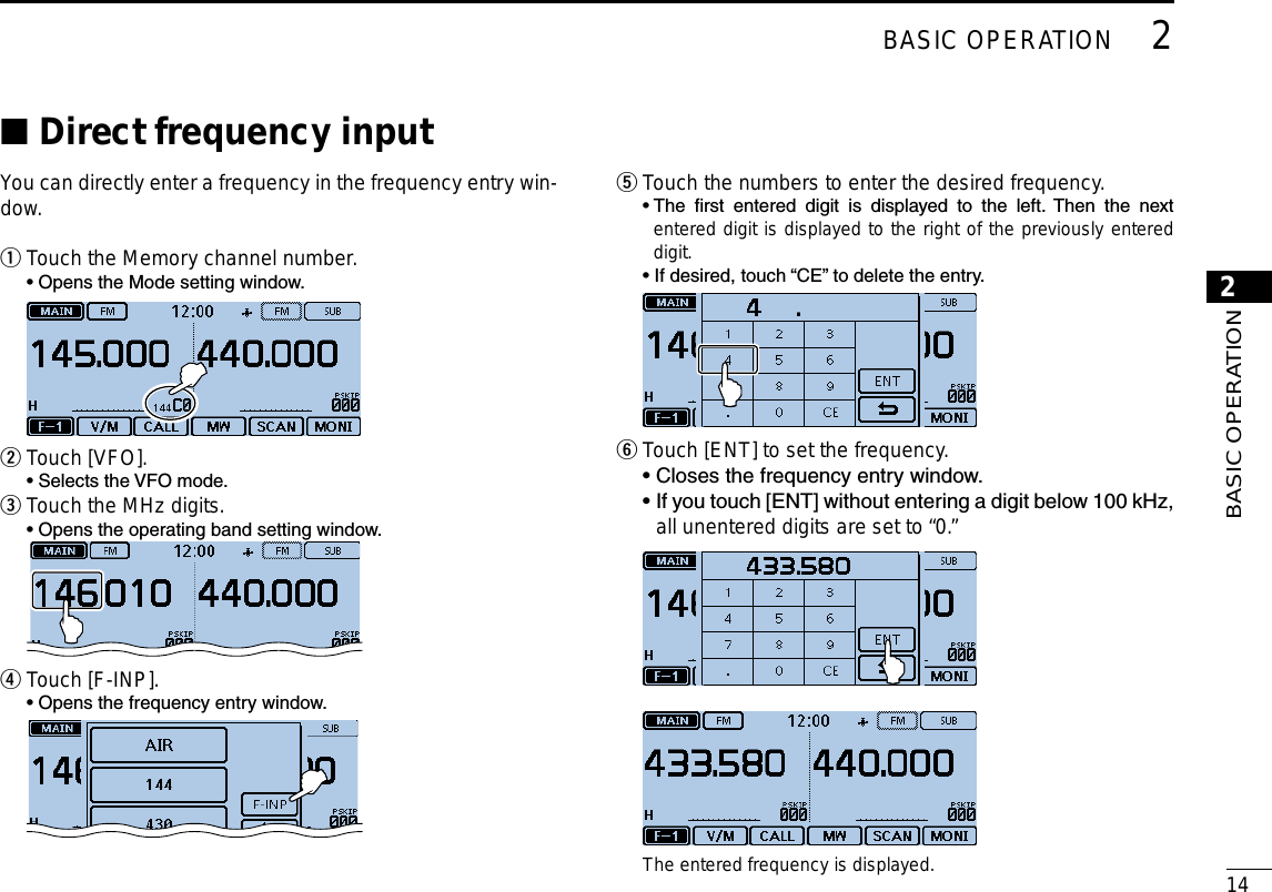 New2001142BASIC OPERATION2BASIC OPERATIONDirect frequency input ■You can directly enter a frequency in the frequency entry win-dow.Touch the Memory channel number. q  • Opens the Mode setting window. Touch [VFO]. w  • Selects the VFO mode.Touch the MHz digits. e  • Opens the operating band setting window. Touch [F-INP]. r  • Opens the frequency entry window.  Touch the numbers to enter the desired frequency. t  •  The  rst  entered  digit  is  displayed  to  the  left.  Then  the  next entered digit is displayed to the right of the previously entered digit.  • If desired, touch “CE” to delete the entry. Touch [ENT] to set the frequency. y  •  Closes the frequency entry window.  •  If you touch [ENT] without entering a digit below 100 kHz, all unentered digits are set to “0.” The entered frequency is displayed.