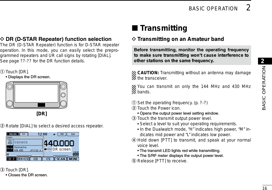 New2001162BASIC OPERATION2BASIC OPERATIONDR(D-STARRepeater)functionselection DThe DR (D-STAR Repeater) function is for D-STAR repeater operation. In this mode, you can easily select the prepro-grammed repeaters and UR call signs by rotating [DIAL].See page ??-?? for the DR function details.Touch [DR]. q  • Displays the DR screen. [DR] Rotate [DIAL] to select a desired access repeater. w DR screenTouch [DR]. e  • Closes the DR screen.Transmitting ■Transmitting on an Amateur band DBefore transmitting, monitor the operating frequencyto make sure transmitting won’t cause interference to other stations on the same frequency.CAUTION: Transmitting without an antenna may damage the transceiver.You can transmit on only the 144 MHz and 430 MHz bands.Set the operating frequency. (p. ?-?) qTouch the Power icon. w  • Opens the output power level setting window.Touch the transmit output power level. e • Select a level to suit your operating requirements. •  In the Dualwatch mode, “H” indicates high power, “M” in-dicates mid power and “L” indicates low power. Hold down [PTT] to transmit, and speak at your normal  rvoice level.  • The transmit LED lights red while transmitting.  • The S/RF meter displays the output power level.Release [PTT] to receive. t
