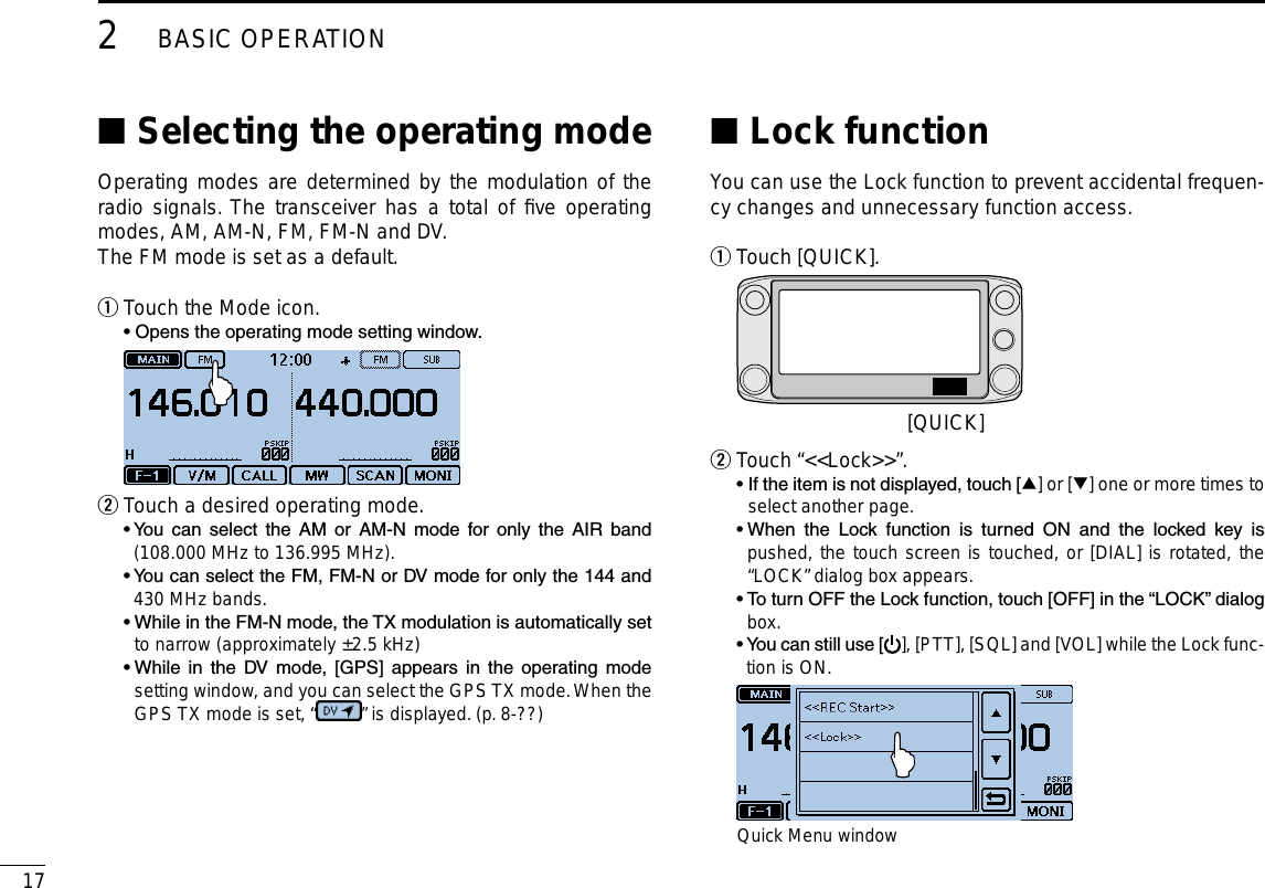 172BASIC OPERATIONNew2001 New2001Selecting the operating mode ■Operating modes are determined by the modulation of the radio signals. The transceiver has a total of ﬁve operating modes, AM, AM-N, FM, FM-N and DV.The FM mode is set as a default.Touch the Mode icon. q  • Opens the operating mode setting window. Touch a desired operating mode. w  •  You  can  select  the  AM  or  AM-N  mode  for  only  the  AIR  band (108.000 MHz to 136.995 MHz).  •  You can select the FM, FM-N or DV mode for only the 144 and 430 MHz bands.  •  While in the FM-N mode, the TX modulation is automatically set to narrow (approximately ±2.5 kHz)  •  While  in  the  DV  mode,  [GPS]  appears  in  the  operating  mode setting window, and you can select the GPS TX mode. When the GPS TX mode is set, “ ” is displayed. (p. 8-??)Lock function ■You can use the Lock function to prevent accidental frequen-cy changes and unnecessary function access.Touch [QUICK]. q [QUICK]Touch “&lt;&lt;Lock&gt;&gt;”. w  •  If the item is not displayed, touch [∫] or [√] one or more times to select another page.  •  When  the  Lock  function  is  turned  ON  and  the  locked  key  is pushed, the touch screen is touched, or [DIAL] is rotated, the “LOCK” dialog box appears.  •  To turn OFF the Lock function, touch [OFF] in the “LOCK” dialog box.  •  You can still use [ ], [PTT], [SQL] and [VOL] while the Lock func-tion is ON. Quick Menu window