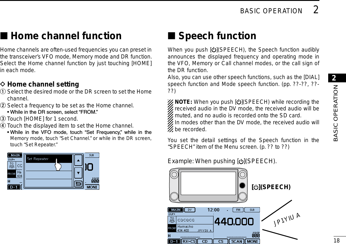 New2001182BASIC OPERATION2BASIC OPERATIONHome channel function ■Home channels are often-used frequencies you can preset in the transceiver’s VFO mode, Memory mode and DR function. Select the Home channel function by just touching [HOME] in each mode.Home channel setting D Select the desired mode or the DR screen to set the Home  qchannel.Select a frequency to be set as the Home channel. w  • While in the DR screen, select “FROM.”Touch [HOME] for 1 second. eTouch the displayed item to set the Home channel. r  •  While  in  the  VFO  mode,  touch  “Set  Frequency,”  while  in  the Memory mode, touch “Set Channel.” or while in the DR screen, touch “Set Repeater.” Speech function ■When you push [ ](SPEECH), the Speech function audibly announces the displayed frequency and operating mode in the VFO, Memory or Call channel modes, or the call sign of the DR function.Also, you can use other speech functions, such as the [DIAL] speech function and Mode speech function. (pp. ??-??, ??-??)NOTE: When you push [ ](SPEECH) while recording the received audio in the DV mode, the received audio will be muted, and no audio is recorded onto the SD card.In modes other than the DV mode, the received audio will be recorded.You set the detail settings of the Speech function in the “SPEECH” item of the Menu screen. (p. ?? to ??)Example:  When pushing [ ](SPEECH).[ ](SPEECH)JP1YIU A
