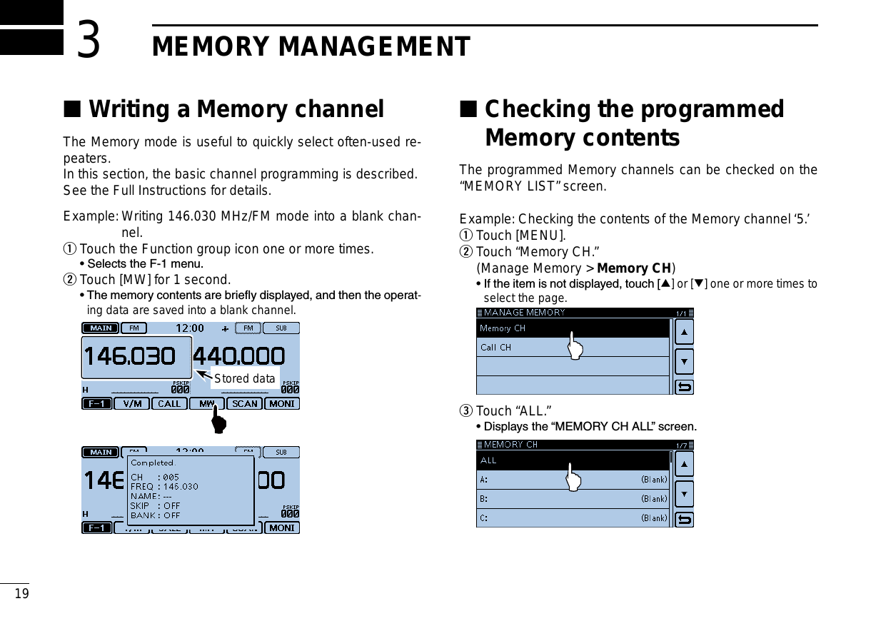 New200119New2001New2001MEMORY MANAGEMENT3Writing a Memory channel ■The Memory mode is useful to quickly select often-used re-peaters.In this section, the basic channel programming is described.See the Full Instructions for details.Example:  Writing 146.030 MHz/FM mode into a blank chan-nel.Touch the Function group icon one or more times. q  • Selects the F-1 menu.Touch [MW] for 1 second. w  •  The memory contents are briey displayed, and then the operat-ing data are saved into a blank channel. Stored data Checking the programmed  ■Memory contentsThe programmed Memory channels can be checked on the “MEMORY LIST” screen.Example: Checking the contents of the Memory channel ‘5.’Touch [MENU]. q Touch “Memory CH.” w  (Manage Memory &gt; Memory CH)  •  If the item is not displayed, touch [∫] or [√] one or more times to select the page.  Touch “ALL.” e  • Displays the “MEMORY CH ALL” screen. 
