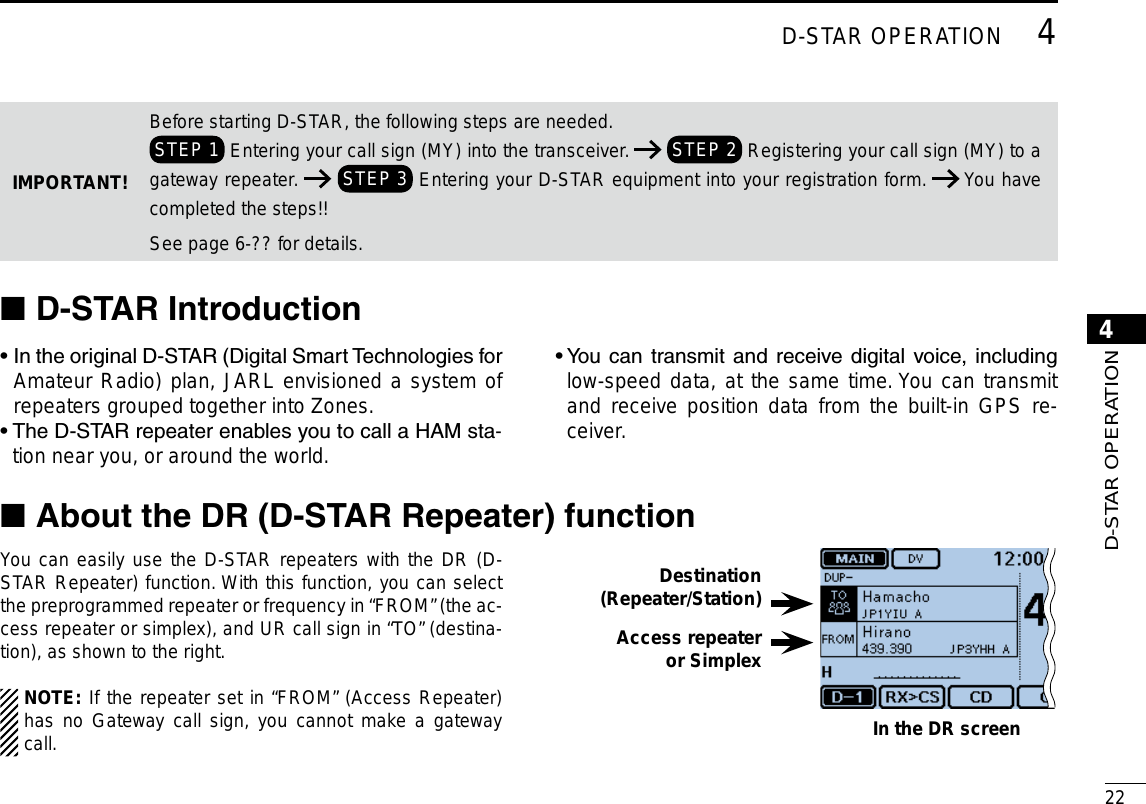 224D-STAR OPERATIONNew20014D-STAR OPERATIONNew2001D-STARIntroduction ■•  In the original D-STAR (Digital Smart Technologies for Amateur Radio) plan, JARL envisioned a system of repeaters grouped together into Zones.•  The D-STAR repeater enables you to call a HAM sta-tion near you, or around the world.•  You  can  transmit and  receive digital  voice,  including low-speed data, at the same time. You can transmit and receive position data from the built-in GPS re-ceiver.You can easily use the D-STAR repeaters with the DR (D-STAR Repeater) function. With this function, you can select the preprogrammed repeater or frequency in “FROM” (the ac-cess repeater or simplex), and UR call sign in “TO” (destina-tion), as shown to the right.NOTE: If the repeater set in “FROM” (Access Repeater) has no Gateway call sign, you cannot make a gateway call.Destination(Repeater/Station)Access repeateror SimplexIn the DR screenIMPORTANT!Before starting D-STAR, the following steps are needed. STEP 1  Entering your call sign (MY) into the transceiver.   STEP 2  Registering your call sign (MY) to a gateway repeater.   STEP 3  Entering your D-STAR equipment into your registration form.   You have completed the steps!!See page 6-?? for details.AbouttheDR(D-STARRepeater)function ■