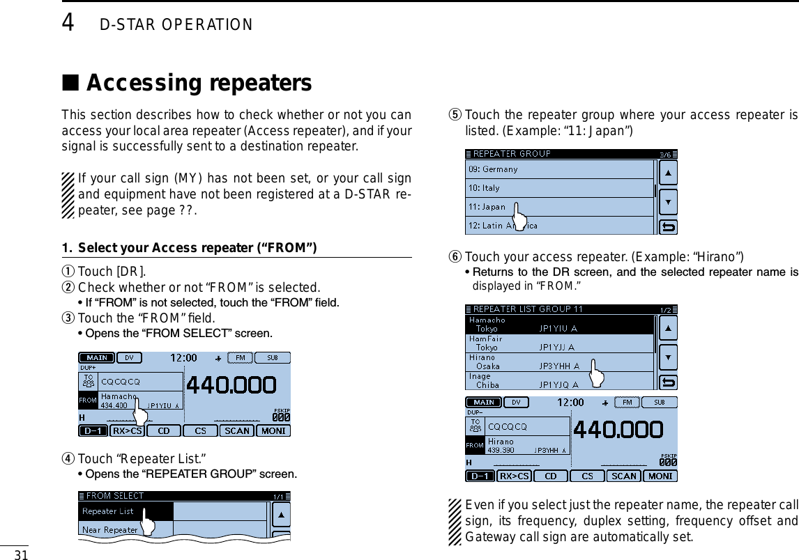 314D-STAR OPERATIONNew2001 New2001Accessing repeaters ■This section describes how to check whether or not you can access your local area repeater (Access repeater), and if your signal is successfully sent to a destination repeater.If your call sign (MY) has not been set, or your call sign and equipment have not been registered at a D-STAR re-peater, see page ??.Select your Access repeater (“FROM”)1.Touch [DR]. qCheck whether or not “FROM” is selected. w  • If “FROM” is not selected, touch the “FROM” eld.Touch the “FROM” ﬁeld. e  • Opens the “FROM SELECT” screen. Touch “Repeater List.” r  • Opens the “REPEATER GROUP” screen.  Touch the repeater group where your access repeater is  tlisted. (Example: “11: Japan”)  Touch your access repeater. (Example: “Hirano”) y  •  Returns to the DR screen,  and the  selected repeater  name is displayed in “FROM.” Even if you select just the repeater name, the repeater call sign, its frequency, duplex setting, frequency offset and Gateway call sign are automatically set.