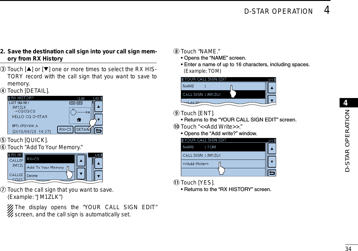 New2001344D-STAR OPERATION4D-STAR OPERATION Save the destination call sign into your call sign mem-2.  ory from RX History Touch [ e∫] or [√] one or more times to select the RX HIS-TORY record with the call sign that you want to save to memory.Touch [DETAIL]. r Touch [QUICK]. tTouch “Add To Your Memory.” y  Touch the call sign that you want to save. u (Example: “JM1ZLK”) The display opens the “YOUR CALL SIGN EDIT” screen, and the call sign is automatically set.Touch “NAME.” i  • Opens the “NAME” screen.  • Enter a name of up to 16 characters, including spaces.    (Example: TOM) Touch [ENT]. o  • Returns to the “YOUR CALL SIGN EDIT” screen.!0  Touch “&lt;&lt;Add Write&gt;&gt;.”  • Opens the “Add write?” window. !1 Touch [YES].  • Returns to the “RX HISTORY” screen.