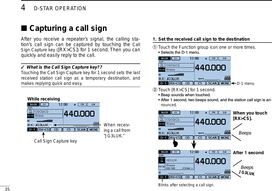 354D-STAR OPERATIONNew2001 New2001Capturing a call sign ■After you receive a repeater’s signal, the calling sta-tion’s call sign can be captured by touching the Call Sign Capture key ([RX&gt;CS]) for 1 second. Then you can quickly and easily reply to the call.What is the Call Sign Capture key?? ✓Touching the Call Sign Capture key for 1 second sets the last received station call sign as a temporary destination, and makes replying quick and easy.While receivingWhen receiv-ing a call from “JG3LUK.”Call Sign Capture keySet the received call sign to the destination1. Touch the Function group icon one or more times. q  • Selects the D-1 menu. D-1 menuTouch [RX&gt;CS] for 1 second. w  •  Beep sounds when touched.  •  After 1 second, two beeps sound, and the station call sign is an-nounced.Blinks after selecting a call sign.When you touch[RX&gt;CS].BeepsJG3LUKAfter1secondBeeps