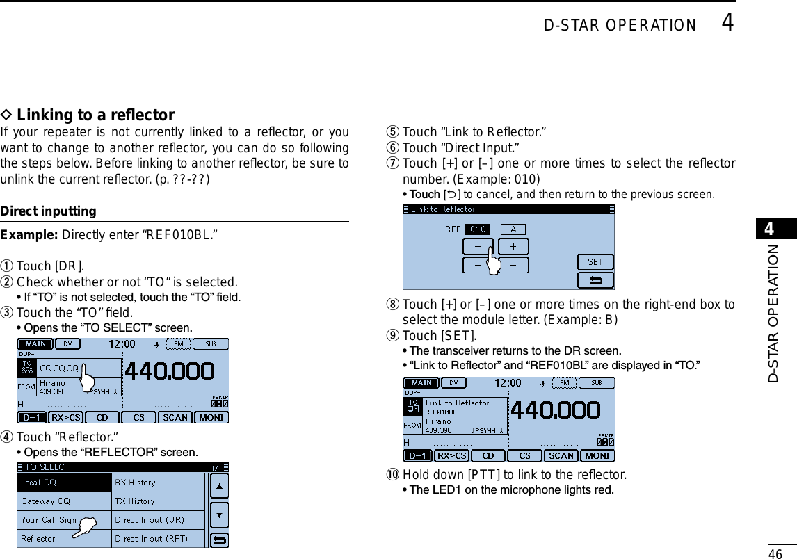 New2001464D-STAR OPERATION4D-STAR OPERATIONLinking to a reﬂector DIf your repeater is not currently linked to a reﬂector, or you want to change to another reﬂector, you can do so following the steps below. Before linking to another reﬂector, be sure to unlink the current reﬂector. (p. ??-??)Direct inputtingExample:  Directly enter “REF010BL.”Touch [DR]. qCheck whether or not “TO” is selected. w  • If “TO” is not selected, touch the “TO” eld.Touch the “TO” ﬁeld. e  • Opens the “TO SELECT” screen.  Touch “Reﬂector.” r  • Opens the “REFLECTOR” screen.  Touch “Link to Reﬂector.” t Touch “Direct Input.” y Touch [+] or [–] one or more times to select the reﬂector  unumber. (Example: 010)  •  Touch [] to cancel, and then return to the previous screen.  Touch [+] or [–] one or more times on the right-end box to  iselect the module letter. (Example: B)Touch [SET]. o  •  The transceiver returns to the DR screen.  •  “Link to Reector” and “REF010BL” are displayed in “TO.” !0 Hold down [PTT] to link to the reﬂector.  • The LED1 on the microphone lights red.