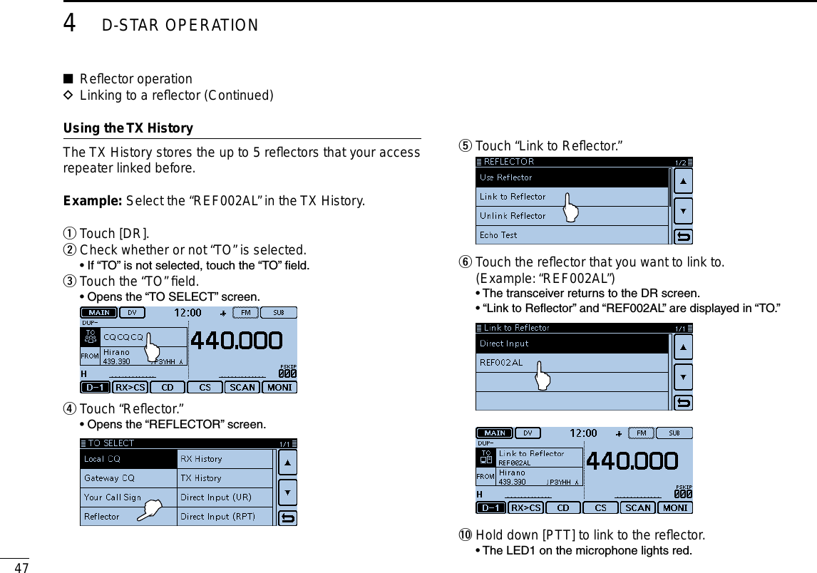 474D-STAR OPERATIONNew2001 New2001Reﬂector operation ■Linking to a reﬂector (Continued) DUsing the TX HistoryThe TX History stores the up to 5 reﬂectors that your access repeater linked before.Example:  Select the “REF002AL” in the TX History.Touch [DR]. qCheck whether or not “TO” is selected. w  • If “TO” is not selected, touch the “TO” eld.Touch the “TO” ﬁeld. e  • Opens the “TO SELECT” screen.  Touch “Reﬂector.” r  • Opens the “REFLECTOR” screen.  Touch “Link to Reﬂector.” t  Touch the reﬂector that you want to link to. y (Example: “REF002AL”)  •  The transceiver returns to the DR screen.  •  “Link to Reector” and “REF002AL” are displayed in “TO.” !0 Hold down [PTT] to link to the reﬂector.  • The LED1 on the microphone lights red.