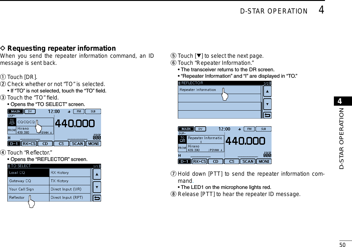 New2001504D-STAR OPERATION4D-STAR OPERATION Requesting repeater information DWhen you send the repeater information command, an ID message is sent back.Touch [DR]. qCheck whether or not “TO” is selected. w  • If “TO” is not selected, touch the “TO” eld.Touch the “TO” ﬁeld. e  • Opens the “TO SELECT” screen.  Touch “Reﬂector.” r  • Opens the “REFLECTOR” screen. Touch [ t√] to select the next page. Touch “Repeater Information.” y  •  The transceiver returns to the DR screen.  •  “Repeater Information” and “I” are displayed in “TO.”  Hold down [PTT] to send the repeater information com- umand.  • The LED1 on the microphone lights red. Release [PTT] to hear the repeater ID message. i