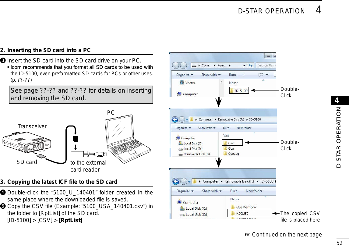 New2001524D-STAR OPERATION4D-STAR OPERATIONContinued on the next page ☞Inserting the SD card into a PC2. e  Insert the SD card into the SD card drive on your PC.   •  Icom recommends that you format all SD cards to be used with the ID-5100, even preformatted SD cards for PCs or other uses. (p. ??-??)See page ??-?? and ??-?? for details on inserting and removing the SD card.SD cardTransceiverto the external card readerPCCopying the latest ICF ﬁle to the SD card3. r  Double-click the “5100_U_140401” folder created in the same place where the downloaded file is saved.t  Copy the CSV ﬁle (Example: “5100_USA_140401.csv”) in the folder to [RptList] of the SD card.  [ID-5100] &gt; [CSV] &gt; [RptList] The copied CSV ﬁle is placed hereDouble-ClickDouble-Click