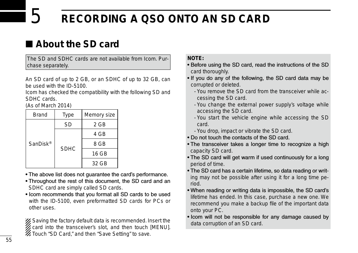 New200155New2001New2001RECORDING A QSO ONTO AN SD CARD5About the SD card ■The SD and SDHC cards are not available from Icom. Pur-chase separately.An SD card of up to 2 GB, or an SDHC of up to 32 GB, can be used with the ID-5100.Icom has checked the compatibility with the following SD and SDHC cards.(As of March 2014)Brand Type Memory sizeSanDisk®SD 2 GBSDHC4 GB8 GB16 GB32 GB•  The above list does not guarantee the card’s performance.•  Throughout the rest of this document, the SD card and an SDHC card are simply called SD cards.•  Icom recommends that you format all SD cards to be used with the ID-5100, even preformatted SD cards for PCs or other uses.Saving the factory default data is recommended. Insert the card into the transceiver’s slot, and then touch [MENU]. Touch “SD Card,” and then “Save Setting” to save.NOTE:•  Before using the SD card, read the instructions of the SD card thoroughly.•  If you  do  any of the  following, the  SD card data may be corrupted or deleted.  -  You remove the SD card from the transceiver while ac-cessing the SD card.  -  You change the external power supply’s voltage while accessing the SD card.  -  You start the vehicle engine while accessing the SD card.  -  You drop, impact or vibrate the SD card.•  Do not touch the contacts of the SD card.•  The  transceiver  takes  a  longer  time  to  recognize  a  high capacity SD card.•  The SD card will get warm if used continuously for a long period of time.•  The SD card has a certain lifetime, so data reading or writ-ing may not be possible after using it for a long time pe-riod.•  When reading or writing data is impossible, the SD card’s lifetime has ended. In this case, purchase a new one. We recommend you make a backup ﬁle of the important data onto your PC.•  Icom  will  not  be  responsible  for  any  damage  caused  by data corruption of an SD card.