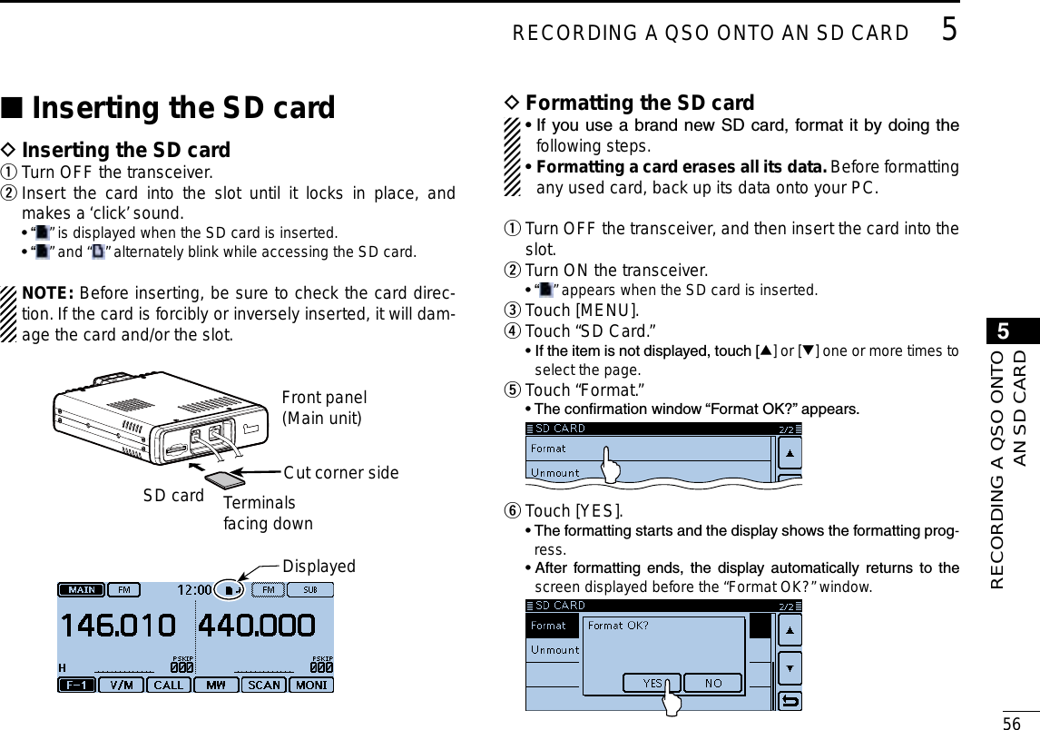 565RECORDING A QSO ONTO AN SD CARDNew20015RECORDING A QSO ONTOAN SD CARDNew2001Inserting the SD card ■Inserting the SD card DTurn OFF the transceiver. q Insert the card into the slot until it locks in place, and  wmakes a ‘click’ sound.  •  “ ” is displayed when the SD card is inserted.  •  “ ” and “ ” alternately blink while accessing the SD card.NOTE: Before inserting, be sure to check the card direc-tion. If the card is forcibly or inversely inserted, it will dam-age the card and/or the slot.Terminalsfacing downCut corner sideFront panel(Main unit)SD cardDisplayedFormatting the SD card D•  If you use a brand new SD card, format it by doing the following steps.•  Formatting a card erases all its data. Before formatting any used card, back up its data onto your PC. Turn OFF the transceiver, and then insert the card into the  qslot.Turn ON the transceiver. w • “ ” appears when the SD card is inserted.Touch [MENU]. e Touch “SD Card.” r  •  If the item is not displayed, touch [∫] or [√] one or more times to select the page. Touch “Format.” t  • The conrmation window “Format OK?” appears.  Touch [YES]. y  •  The formatting starts and the display shows the formatting prog-ress.  •  After  formatting  ends,  the  display  automatically  returns  to  the screen displayed before the “Format OK?” window. 