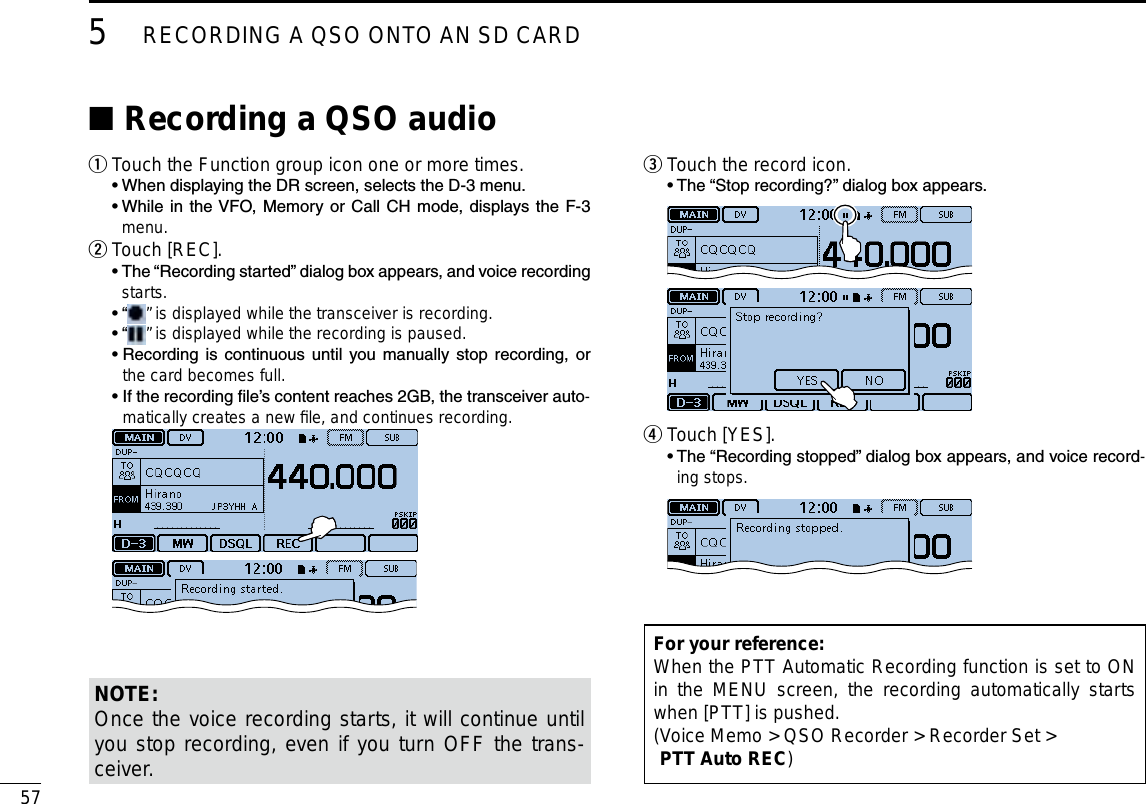 575RECORDING A QSO ONTO AN SD CARDNew2001 New2001Recording a QSO audio ■Touch the Function group icon one or more times. q  • When displaying the DR screen, selects the D-3 menu.  •  While in the VFO,  Memory  or Call  CH mode,  displays  the F-3 menu.Touch [REC]. w  •  The “Recording started” dialog box appears, and voice recording starts.  •  “ ” is displayed while the transceiver is recording.  •  “ ” is displayed while the recording is paused.  •  Recording is  continuous until you  manually  stop  recording,  or the card becomes full.  •  If the recording le’s content reaches 2GB, the transceiver auto-matically creates a new ﬁle, and continues recording. Touch the record icon. e  •  The “Stop recording?” dialog box appears. Touch [YES]. r  •  The “Recording stopped” dialog box appears, and voice record-ing stops. For your reference:When the PTT Automatic Recording function is set to ON in the MENU screen, the recording automatically starts when [PTT] is pushed.( Voice Memo &gt; QSO Recorder &gt; Recorder Set &gt;  PTT Auto REC)NOTE: Once the voice recording starts, it will continue until you stop recording, even if you turn OFF the trans-ceiver.
