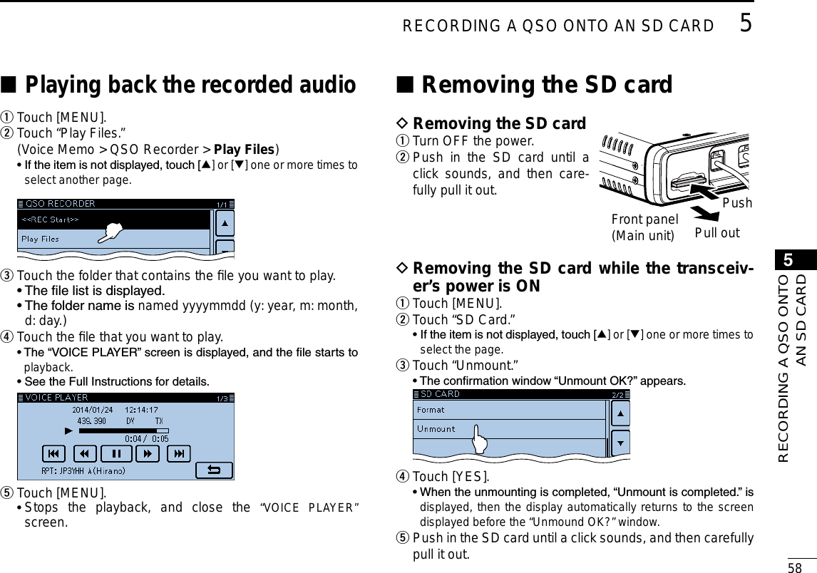 New2001585RECORDING A QSO ONTO AN SD CARD5RECORDING A QSO ONTO AN SD CARDRemoving the SD card ■PushPull out Removing the SD card while the transceiv- Der’s power is ONTouch [MENU]. q Touch “SD Card.” w  •  If the item is not displayed, touch [∫] or [√] one or more times to select the page. Touch “Unmount.” e  • The conrmation window “Unmount OK?” appears.  Touch [YES]. r   •  When the unmounting is completed, “Unmount is completed.” is displayed, then the display automatically returns to the screen displayed before the “Unmound OK?” window. Push in the SD card until a click sounds, and then carefully  tpull it out.Removing the SD card DTurn OFF the power. q Push in the SD card until a  wclick sounds, and then care-fully pull it out.Front panel(Main unit)Playing back the recorded audio ■Touch [MENU]. qTouch “Play Files.” w  (Voice Memo &gt; QSO Recorder &gt; Play Files)  •  If the item is not displayed, touch [∫] or [√] one or more times to select another page. Touch the folder that contains the ﬁle you want to play. e  • The le list is displayed.  •  The folder name is named yyyymmdd (y: year, m: month, d: day.)Touch the ﬁle that you want to play. r  •  The “VOICE PLAYER” screen is displayed, and the le starts to playback.  • See the Full Instructions for details. Touch [MENU]. t •  Stops the playback, and close the “VOICE PLAYER” screen.