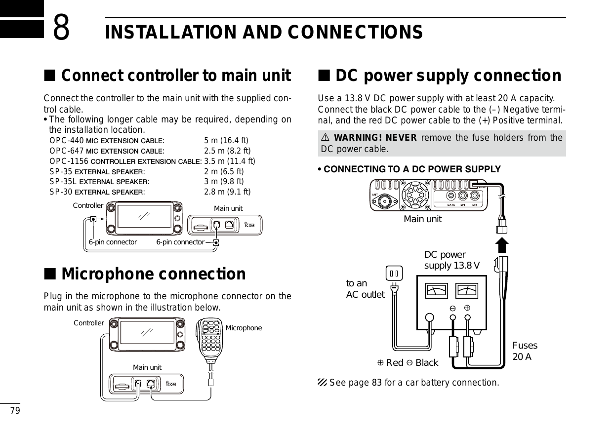 New200179New2001INSTALLATION AND CONNECTIONS8Connect controller to main unit ■Connect the controller to the main unit with the supplied con-trol cable.•  The following longer cable may be required, depending on the installation location.  OPC-440 MIC EXTENSION CABLE:  5 m (16.4 ft)  OPC-647 MIC EXTENSION CABLE:  2.5 m (8.2 ft)  OPC-1156 CONTROLLER EXTENSION CABLE: 3.5 m (11.4 ft)  SP-35 EXTERNAL SPEAKER:  2 m (6.5 ft)  SP-35L EXTERNAL SPEAKER:  3 m (9.8 ft)  SP-30 EXTERNAL SPEAKER:  2.8 m (9.1 ft)ControllerMain unit6-pin connector6-pin connectorMicrophone connection ■Plug in the microphone to the microphone connector on the main unit as shown in the illustration below.ControllerMain unitMicrophoneDC power supply connection ■Use a 13.8 V DC power supply with at least 20 A capacity.Connect the black DC power cable to the (–) Negative termi-nal, and the red DC power cable to the (+) Positive terminal.R WARNING! NEVER remove the fuse holders from the DC power cable.•CONNECTINGTOADCPOWERSUPPLY⊕−Main unitto anAC outletDC powersupply 13.8 VFuses20 A−⊕Red BlackSee page 83 for a car battery connection.