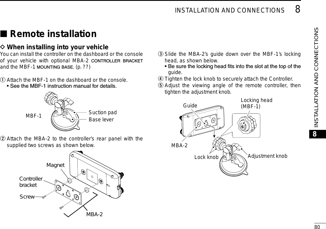 808INSTALLATION AND CONNECTIONSNew20018INSTALLATION AND CONNECTIONSRemote installation ■When installing into your vehicle DYou can install the controller on the dashboard or the console of your vehicle with optional MBA-2 CONTROLLER BRACKET and the MBF-1 MOUNTING BASE. (p. ??)Attach the MBF-1 on the dashboard or the console. q  • See the MBF-1 instruction manual for details.MBF-1 Suction padBase lever Attach the MBA-2 to the controller w’s rear panel with the supplied two screws as shown below.MagnetControllerbracketScrewMBA-2 Slide e the MBA-2’s guide down over the MBF-1’s locking head, as shown below.  •  Be sure the locking head ts into the slot at the top of the guide.Tighten the lock knob to  rsecurely attach the Controller. Adjust the viewing angle of the remote controller, then  ttighten the adjustment knob.MBA-2Lock knobAdjustment knobLocking head(MBF-1)Guide