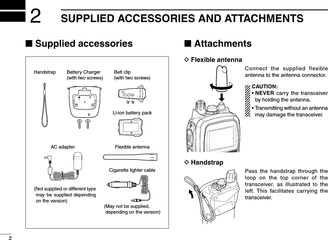 2SUPPLIED ACCESSORIES AND ATTACHMENTS2N Supplied accessories N Attachments DFlexible antennaConnect the supplied flexible antenna to the antenna connector.CAUTION: s.%6%2 carry the transceiver by holding the antenna.s4RANSMITTINGWITHOUTANANTENNAmay damage the transceiver. DHandstrapPass the handstrap through the loop on the top corner of the transceiver, as illustrated to the left. This facilitates carrying the transceiver.Flexible antennaCigarette lighter cableHandstrap(Not supplied or different type may be supplied depending on the version) (May not be supplied,  depending on the version)Battery Charger(with two screws)Belt clip(with two screws)Li-ion battery packAC adapter