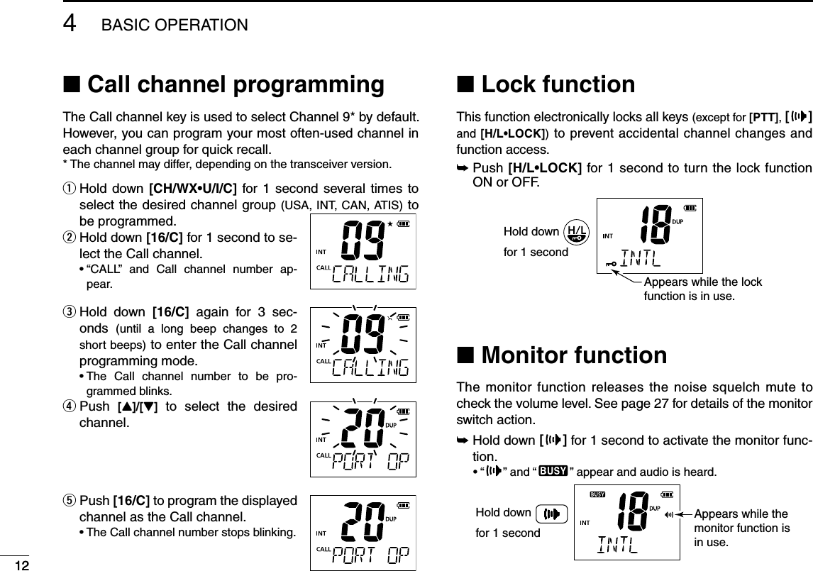 124BASIC OPERATION12N Call channel programmingThe Call channel key is used to select Channel 9* by default. However, you can program your most often-used channel in each channel group for quick recall. * The channel may differ, depending on the transceiver version. Hold down  q;#(78s5)#= for 1 second several times to select the desired channel group (USA, INT, CAN, ATIS) to be programmed.  w Hold down ;#= for 1 second to se-lect the Call channel.sh#!,,v AND #ALL CHANNEL NUMBER AP-pear. Hold down  e;#= again for 3 sec-onds  (until a long beep changes to 2 short beeps) to enter the Call channel programming mode.s4HE #ALL CHANNEL NUMBER TO BE PRO-grammed blinks.  r Push  [Y]/[Z] to select the desired channel. Push  t;#= to program the displayed channel as the Call channel.s4HE#ALLCHANNELNUMBERSTOPSBLINKINGN Lock functionThis function electronically locks all keys (except for [PTT], [ ] and ;(,s,/#+=) to prevent accidental channel changes and function access.±  Push ;(,s,/#+= for 1 second to turn the lock function ON or OFF.Hold downfor 1 secondAppears while the lockfunction is in use.N Monitor functionThe monitor function releases the noise squelch mute to check the volume level. See page 27 for details of the monitor switch action.±  Hold down [] for 1 second to activate the monitor func-tion.sh ” and “ ” appear and audio is heard.Appears while the monitor function is in use.Hold downfor 1 second