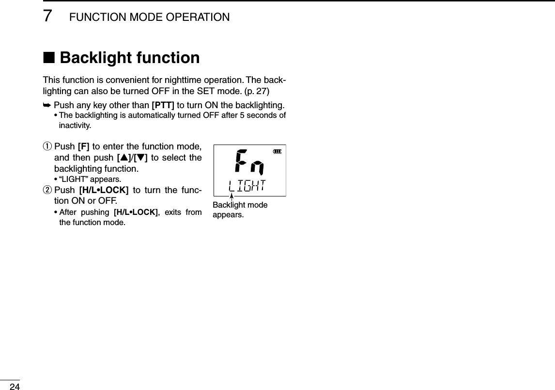 247FUNCTION MODE OPERATIONN Backlight functionThis function is convenient for nighttime operation. The back-lighting can also be turned OFF in the SET mode. (p. 27)±  Push any key other than [PTT] to turn ON the backlighting.s4HEBACKLIGHTINGISAUTOMATICALLYTURNED/&amp;&amp;AFTERSECONDSOF inactivity. Push  q[F] to enter the function mode, and then push [Y]/[Z] to select the backlighting function. sh,)&apos;(4vAPPEARS  w Push  ;(,s,/#+= to turn the func-tion ON or OFF. s!FTER PUSHING ;(,s,/#+=, exits from the function mode. Backlight modeappears.