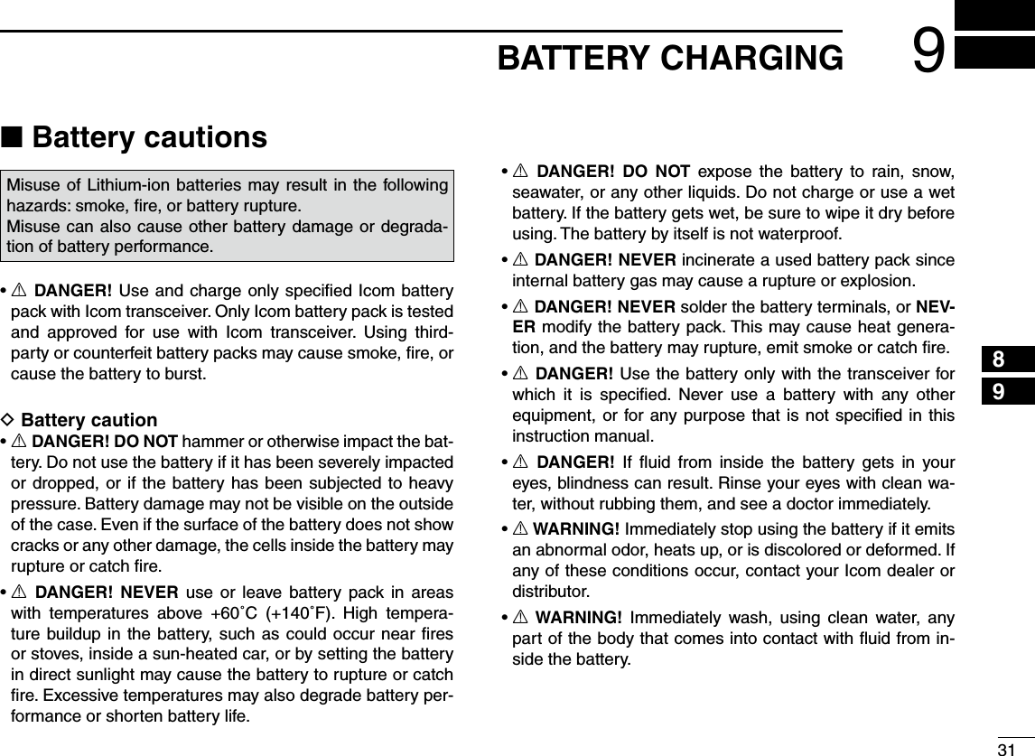319BATTERY CHARGING245789N Battery cautionsMisuse of Lithium-ion batteries may result in the following hazards: smoke, ﬁre, or battery rupture. Misuse can also cause other battery damage or degrada-tion of battery performance.sR DANGER! Use and charge only speciﬁed Icom battery pack with Icom transceiver. Only Icom battery pack is tested and approved for use with Icom transceiver. Using third-party or counterfeit battery packs may cause smoke, ﬁre, or cause the battery to burst.D Battery cautionsR DANGER! DO NOT hammer or otherwise impact the bat-tery. Do not use the battery if it has been severely impacted or dropped, or if the battery has been subjected to heavy pressure. Battery damage may not be visible on the outside of the case. Even if the surface of the battery does not show cracks or any other damage, the cells inside the battery may rupture or catch ﬁre.sR DANGER! NEVER use or leave battery pack in areas with temperatures above +60˚C (+140˚F). High tempera-ture buildup in the battery, such as could occur near ﬁres or stoves, inside a sun-heated car, or by setting the battery in direct sunlight may cause the battery to rupture or catch ﬁre. Excessive temperatures may also degrade battery per-formance or shorten battery life.sR DANGER! DO NOT expose the battery to rain, snow, seawater, or any other liquids. Do not charge or use a wet battery. If the battery gets wet, be sure to wipe it dry before using. The battery by itself is not waterproof.sR DANGER! NEVER incinerate a used battery pack since internal battery gas may cause a rupture or explosion.sR DANGER! NEVER solder the battery terminals, or NEV-ER modify the battery pack. This may cause heat genera-tion, and the battery may rupture, emit smoke or catch ﬁre.sR DANGER! Use the battery only with the transceiver for which it is speciﬁed. Never use a battery with any other equipment, or for any purpose that is not speciﬁed in this instruction manual.sR DANGER! If ﬂuid from inside the battery gets in your eyes, blindness can result. Rinse your eyes with clean wa-ter, without rubbing them, and see a doctor immediately.sR WARNING! Immediately stop using the battery if it emits an abnormal odor, heats up, or is discolored or deformed. If any of these conditions occur, contact your Icom dealer or distributor.sR WARNING! Immediately wash, using clean water, any part of the body that comes into contact with ﬂuid from in-side the battery.