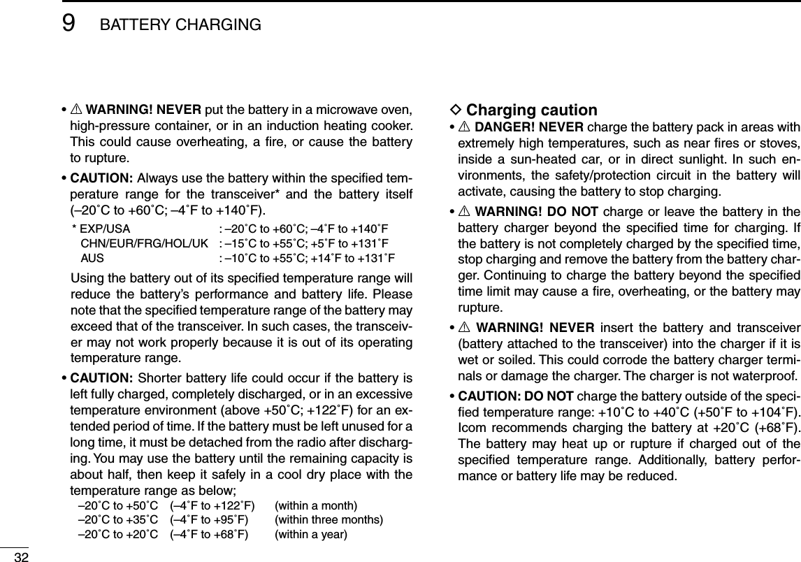 329BATTERY CHARGINGsR WARNING! NEVER put the battery in a microwave oven, high-pressure container, or in an induction heating cooker. This could cause overheating, a ﬁre, or cause the battery to rupture.sCAUTION: Always use the battery within the speciﬁed tem-perature range for the transceiver* and the battery itself (–20˚C to +60˚C; –4˚F to +140˚F).   * EXP/USA   : –20˚C to +60˚C; –4˚F to +140˚F  CHN/EUR/FRG/HOL/UK  : –15˚C to +55˚C; +5˚F to +131˚F  AUS  : –10˚C to +55˚C; +14˚F to +131˚F  Using the battery out of its speciﬁed temperature range will reduce the battery’s performance and battery life. Please note that the speciﬁed temperature range of the battery may exceed that of the transceiver. In such cases, the transceiv-er may not work properly because it is out of its operating temperature range.sCAUTION: Shorter battery life could occur if the battery is left fully charged, completely discharged, or in an excessive temperature environment (above +50˚C; +122˚F) for an ex-tended period of time. If the battery must be left unused for a long time, it must be detached from the radio after discharg-ing. You may use the battery until the remaining capacity is about half, then keep it safely in a cool dry place with the temperature range as below;  –20˚C to +50˚C   (–4˚F to +122˚F)   (within a month)  –20˚C to +35˚C   (–4˚F to +95˚F)   (within three months)  –20˚C to +20˚C   (–4˚F to +68˚F)   (within a year) DCharging cautionsR DANGER! NEVER charge the battery pack in areas with extremely high temperatures, such as near ﬁres or stoves, inside a sun-heated car, or in direct sunlight. In such en-vironments, the safety/protection circuit in the battery will activate, causing the battery to stop charging.sR WARNING! DO NOT charge or leave the battery in the battery charger beyond the speciﬁed time for charging. If the battery is not completely charged by the speciﬁed time, stop charging and remove the battery from the battery char-ger. Continuing to charge the battery beyond the speciﬁed time limit may cause a ﬁre, overheating, or the battery may rupture.sR WARNING! NEVER insert the battery and transceiver (battery attached to the transceiver) into the charger if it is wet or soiled. This could corrode the battery charger termi-nals or damage the charger. The charger is not waterproof.sCAUTION: DO NOT charge the battery outside of the speci-ﬁed temperature range: +10˚C to +40˚C (+50˚F to +104˚F). Icom recommends charging the battery at +20˚C (+68˚F). The battery may heat up or rupture if charged out of the speciﬁed temperature range. Additionally, battery perfor-mance or battery life may be reduced.