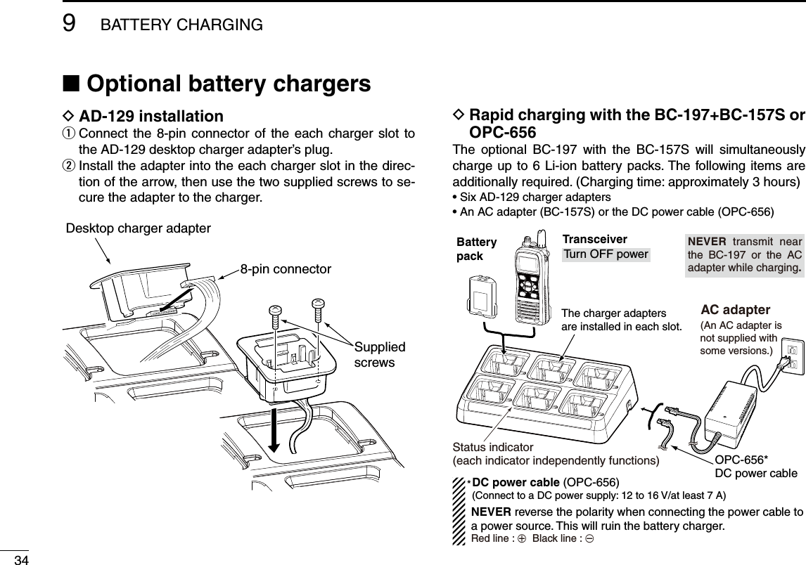 349BATTERY CHARGINGN Optional battery chargers D!$INSTALLATION Connect the 8-pin connector of the each charger slot to  qthe AD-129 desktop charger adapter’s plug. Install the adapter into the each charger slot in the direc- wtion of the arrow, then use the two supplied screws to se-cure the adapter to the charger.  D2APIDCHARGINGWITHTHE&quot;#&quot;#3OR/0#The optional BC-197 with the BC-157S will simultaneously charge up to 6 Li-ion battery packs. The following items are additionally required. (Charging time: approximately 3 hours)s3IX!$CHARGERADAPTERSs!N!#ADAPTER&quot;#3ORTHE$#POWERCABLE/0#Desktop charger adapter8-pin connectorSuppliedscrewsBatterypackThe charger adapters are installed in each slot.TransceiverTurn OFF power (An AC adapter isnot supplied withsome versions.) AC adapter(Connect to a DC power supply: 12 to 16 V/at least 7 A)Status indicator(each indicator independently functions)DC power cable (OPC-656)OPC-656*DC power cable*NEVER reverse the polarity when connecting the power cable to a power source. This will ruin the battery charger.Red line : +  Black line : _NEVER transmit near the BC-197 or the AC adapter while charging.
