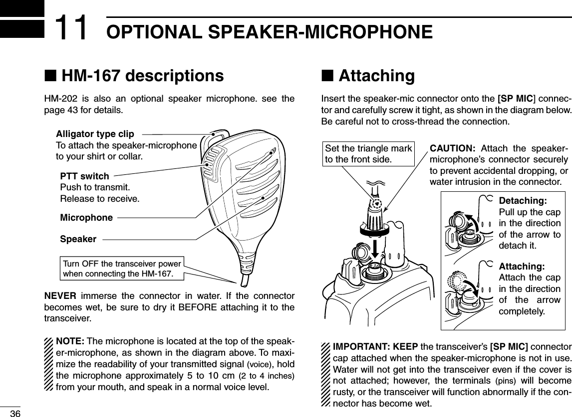 36OPTIONAL SPEAKER-MICROPHONE11N (-DESCRIPTIONSHM-202 is also an optional speaker microphone. see the page 43 for details.NEVER immerse the connector in water. If the connector becomes wet, be sure to dry it BEFORE attaching it to the transceiver.NOTE: The microphone is located at the top of the speak-er-microphone, as shown in the diagram above. To maxi-mize the readability of your transmitted signal (voice), hold the microphone approximately 5 to 10 cm (2 to 4 inches) from your mouth, and speak in a normal voice level.N AttachingInsert the speaker-mic connector onto the [SP MIC] connec-tor and carefully screw it tight, as shown in the diagram below. Be careful not to cross-thread the connection.Set the triangle mark to the front side.CAUTION: Attach the speaker- microphone’s connector securely to prevent accidental dropping, or water intrusion in the connector.Detaching:Pull up the cap in the direction of the arrow to detach it.Attaching:Attach the cap in the direction of the arrow completely.IMPORTANT: KEEP the transceiver’s [SP MIC] connector cap attached when the speaker-microphone is not in use. Water will not get into the transceiver even if the cover is not attached; however, the terminals (pins) will become rusty, or the transceiver will function abnormally if the con-nector has become wet.PTT switchPush to transmit.Release to receive.MicrophoneSpeakerAlligator type clipTo attach the speaker-microphoneto your shirt or collar.Turn OFF the transceiver power when connecting the HM-167.