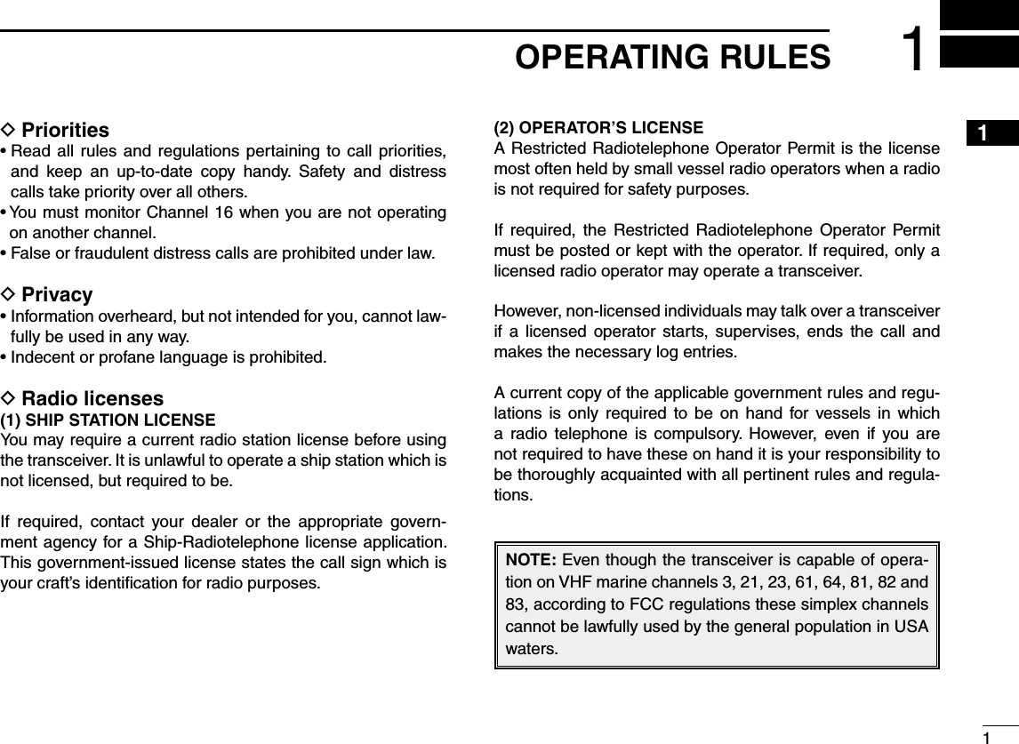 11OPERATING RULES245789 DPrioritiess2EADALLRULES AND REGULATIONS PERTAINING TO CALL PRIORITIESand keep an up-to-date copy handy. Safety and distress calls take priority over all others.s9OUMUSTMONITOR#HANNELWHENYOUARENOTOPERATINGon another channel.s&amp;ALSEORFRAUDULENTDISTRESSCALLSAREPROHIBITEDUNDERLAW DPrivacys)NFORMATIONOVERHEARDBUTNOTINTENDEDFORYOUCANNOTLAW-fully be used in any way.s)NDECENTORPROFANELANGUAGEISPROHIBITED DRadio licenses3()034!4)/.,)#%.3%You may require a current radio station license before using the transceiver. It is unlawful to operate a ship station which is not licensed, but required to be.If required, contact your dealer or the appropriate govern-ment agency for a Ship-Radiotelephone license application. This government-issued license states the call sign which is your craft’s identiﬁcation for radio purposes./0%2!4/23,)#%.3%A Restricted Radiotelephone Operator Permit is the license most often held by small vessel radio operators when a radio is not required for safety purposes.If required, the Restricted Radiotelephone Operator Permit must be posted or kept with the operator. If required, only a licensed radio operator may operate a transceiver.However, non-licensed individuals may talk over a transceiver if a licensed operator starts, supervises, ends the call and makes the necessary log entries.A current copy of the applicable government rules and regu-lations is only required to be on hand for vessels in which a radio telephone is compulsory. However, even if you are not required to have these on hand it is your responsibility to be thoroughly acquainted with all pertinent rules and regula-tions.NOTE: Even though the transceiver is capable of opera-tion on VHF marine channels 3, 21, 23, 61, 64, 81, 82 and 83, according to FCC regulations these simplex channels cannot be lawfully used by the general population in USA waters.