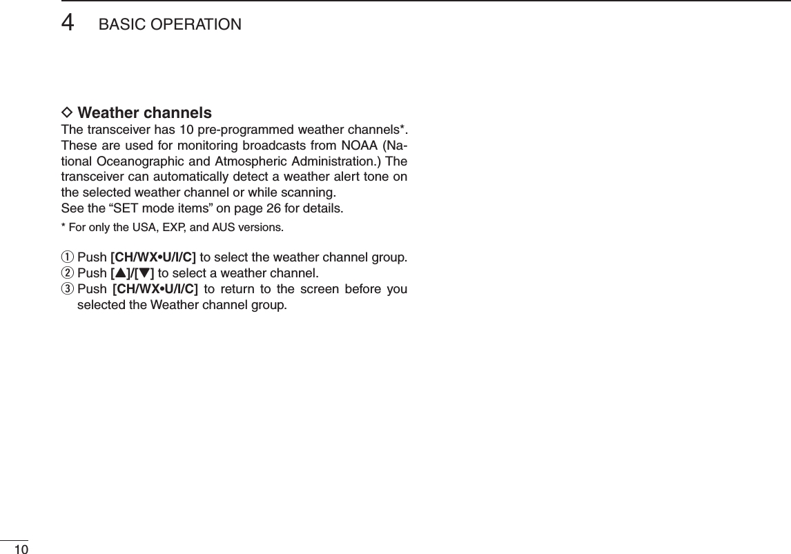 104BASIC OPERATION DWeather channelsThe transceiver has 10 pre-programmed weather channels*. These are used for monitoring broadcasts from NOAA (Na-tional Oceanographic and Atmospheric Administration.) The transceiver can automatically detect a weather alert tone on the selected weather channel or while scanning.See the “SET mode items” on page 26 for details.* For only the USA, EXP, and AUS versions. Push  q;#(78s5)#= to select the weather channel group.Push  w[Y]/[Z] to select a weather channel. Push  e;#(78s5)#= to return to the screen before you selected the Weather channel group.