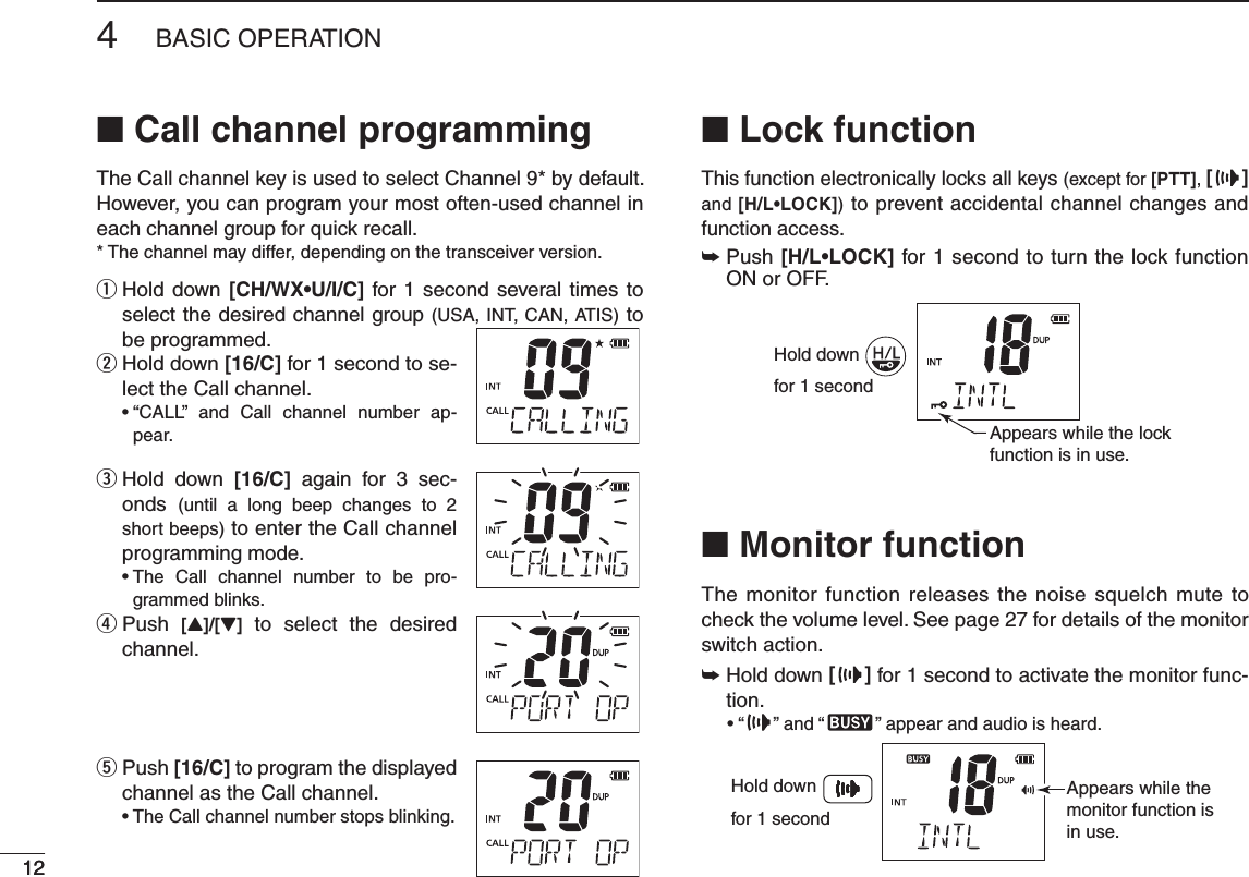 124BASIC OPERATION12N Call channel programmingThe Call channel key is used to select Channel 9* by default. However, you can program your most often-used channel in each channel group for quick recall. * The channel may differ, depending on the transceiver version. Hold down  q;#(78s5)#= for 1 second several times to select the desired channel group (USA, INT, CAN, ATIS) to be programmed.  w Hold down ;#= for 1 second to se-lect the Call channel.sh#!,,v AND #ALL CHANNEL NUMBER AP-pear. Hold down  e;#= again for 3 sec-onds  (until a long beep changes to 2 short beeps) to enter the Call channel programming mode.s4HE #ALL CHANNEL NUMBER TO BE PRO-grammed blinks.  r Push  [Y]/[Z] to select the desired channel. Push  t;#= to program the displayed channel as the Call channel.s4HE#ALLCHANNELNUMBERSTOPSBLINKINGN Lock functionThis function electronically locks all keys (except for [PTT], [ ] and ;(,s,/#+=) to prevent accidental channel changes and function access.±  Push ;(,s,/#+= for 1 second to turn the lock function ON or OFF.Hold downfor 1 secondAppears while the lockfunction is in use.N Monitor functionThe monitor function releases the noise squelch mute to check the volume level. See page 27 for details of the monitor switch action.±  Hold down [] for 1 second to activate the monitor func-tion.sh ” and “ ” appear and audio is heard.Appears while the monitor function is in use.Hold downfor 1 second