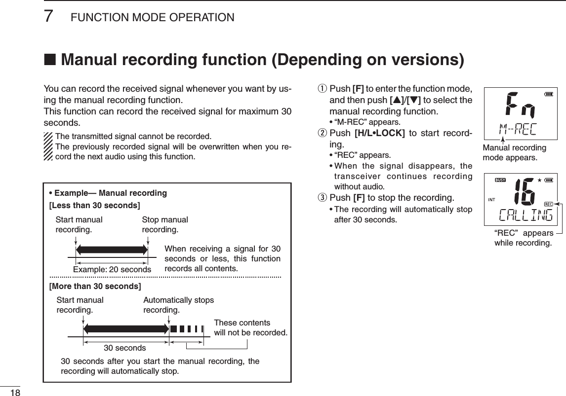 187FUNCTION MODE OPERATIONYou can record the received signal whenever you want by us-ing the manual recording function.This function can record the received signal for maximum 30 seconds.   The transmitted signal cannot be recorded.  The previously recorded signal will be overwritten when you re-cord the next audio using this function.  q Push [F] to enter the function mode, and then push [Y]/[Z] to select the manual recording function. sh-2%#vAPPEARS  w Push  ;(,s,/#+= to start record-ing. sh2%#vAPPEARS s7HEN THE SIGNAL DISAPPEARS THEtransceiver continues recording without audio.Push  e[F] to stop the recording. s4HERECORDINGWILLAUTOMATICALLYSTOPafter 30 seconds.Manual recordingmode appears.“REC” appears while recording.Example: 20 seconds30 secondsWhen receiving a signal for 30 seconds or less, this function records all contents.30 seconds after you start the manual recording, the recording will automatically stop.These contentswill not be recorded.Start manualrecording.Start manualrecording.Stop manualrecording.Automatically stopsrecording.N  -ANUALRECORDINGFUNCTION$EPENDINGONVERSIONS