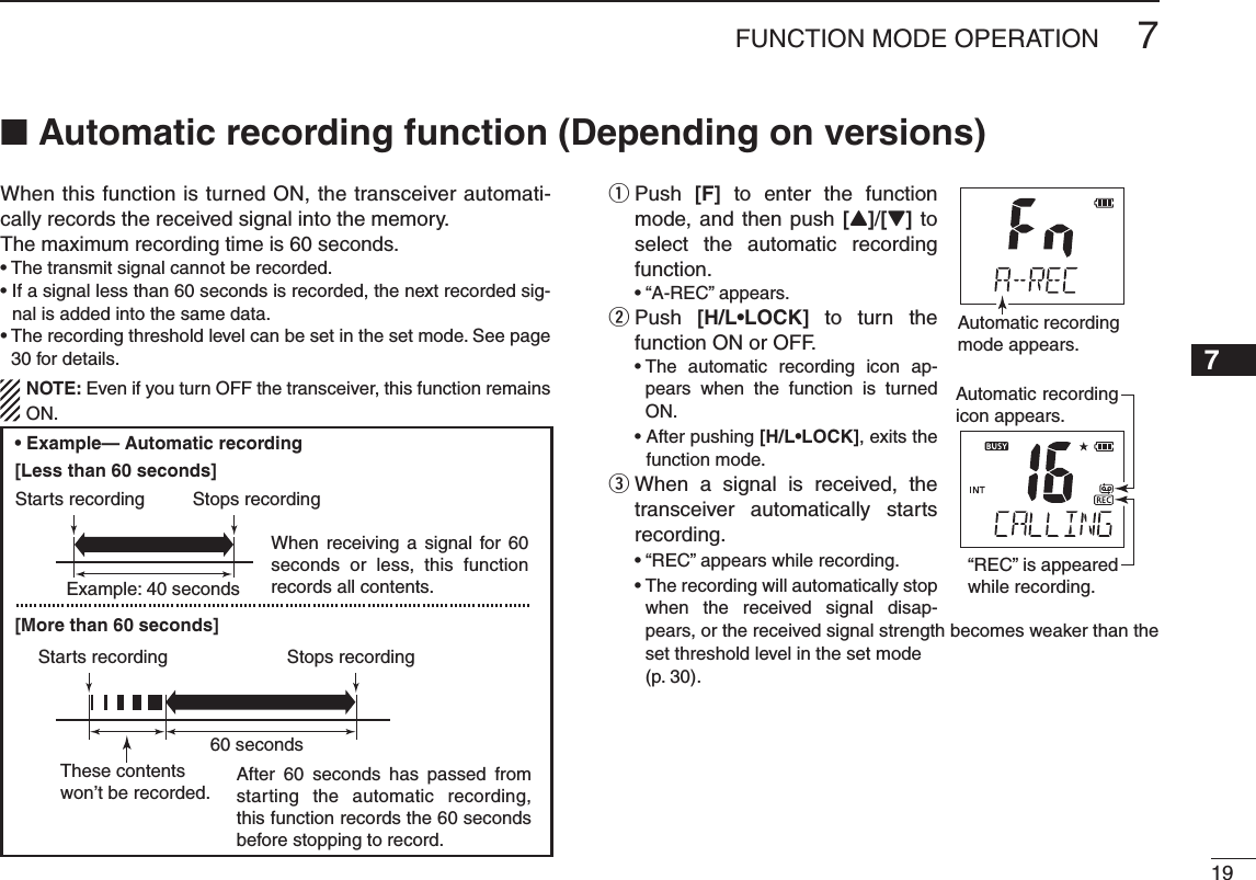 197FUNCTION MODE OPERATION245789When this function is turned ON, the transceiver automati-cally records the received signal into the memory.The maximum recording time is 60 seconds.s4HETRANSMITSIGNALCANNOTBERECORDEDs)FASIGNALLESSTHANSECONDSISRECORDEDTHENEXTRECORDEDSIG-nal is added into the same data.s4HERECORDINGTHRESHOLDLEVELCANBESETINTHESETMODE3EEPAGE30 for details.  NOTE: Even if you turn OFF the transceiver, this function remains ON. Push  q[F] to enter the function mode, and then push [Y]/[Z] to select the automatic recording function. sh!2%#vAPPEARS  w Push  ;(,s,/#+= to turn the function ON or OFF.s4HE AUTOMATIC RECORDING ICON AP-pears when the function is turned ON. s!FTERPUSHING;(,s,/#+=, exits the function mode.  e When a signal is received, the transceiver automatically starts recording. sh2%#vAPPEARSWHILERECORDING s4HERECORDINGWILLAUTOMATICALLYSTOPwhen the received signal disap-pears, or the received signal strength becomes weaker than the set threshold level in the set mode  (p. 30).Automatic recordingmode appears.“REC” is appeared while recording.Automatic recording icon appears.Example: 40 seconds60 secondsWhen receiving a signal for 60 seconds or less, this function records all contents.After 60 seconds has passed from starting the automatic recording, this function records the 60 seconds before stopping to record.These contentswon’t be recorded.Starts recordingStarts recordingStops recordingStops recordingN  !UTOMATICRECORDINGFUNCTION$EPENDINGONVERSIONS