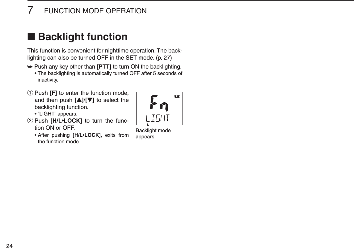 247FUNCTION MODE OPERATIONN Backlight functionThis function is convenient for nighttime operation. The back-lighting can also be turned OFF in the SET mode. (p. 27)±  Push any key other than [PTT] to turn ON the backlighting.s4HEBACKLIGHTINGISAUTOMATICALLYTURNED/&amp;&amp;AFTERSECONDSOF inactivity. Push  q[F] to enter the function mode, and then push [Y]/[Z] to select the backlighting function. sh,)&apos;(4vAPPEARS  w Push  ;(,s,/#+= to turn the func-tion ON or OFF. s!FTER PUSHING ;(,s,/#+=, exits from the function mode. Backlight modeappears.