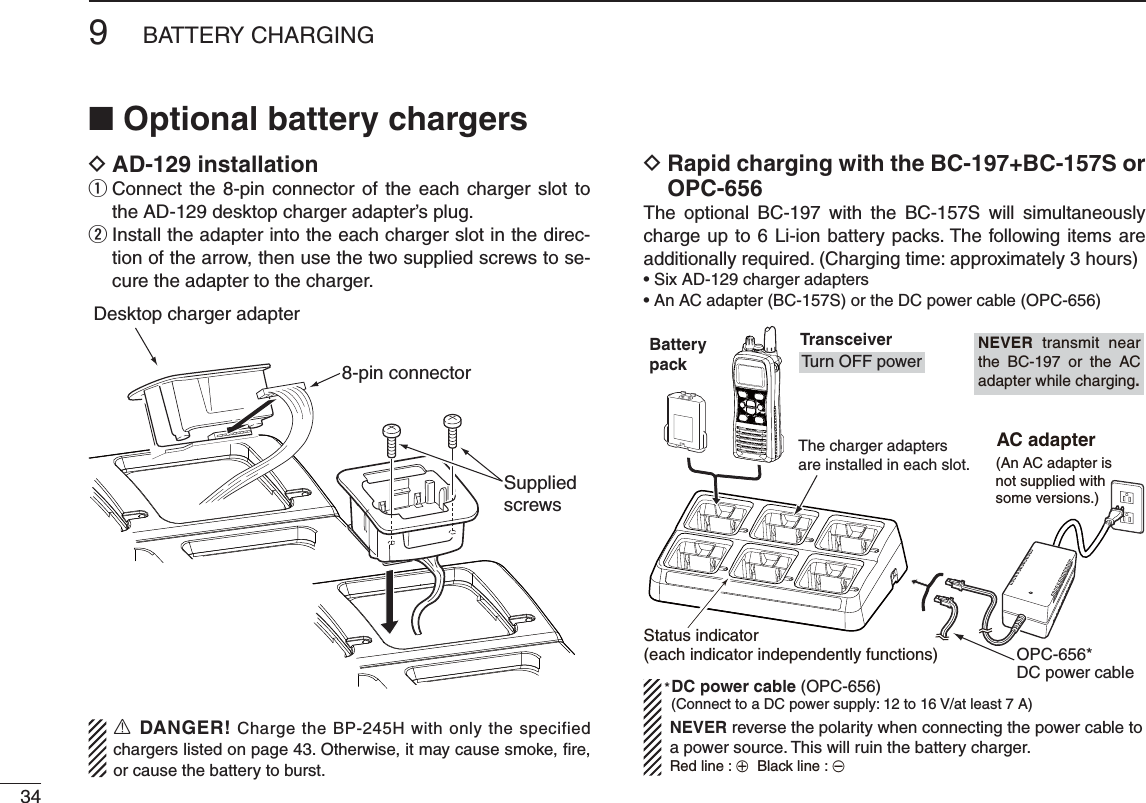 349BATTERY CHARGINGN Optional battery chargers D!$INSTALLATION Connect the 8-pin connector of the each charger slot to  qthe AD-129 desktop charger adapter’s plug. Install the adapter into the each charger slot in the direc- wtion of the arrow, then use the two supplied screws to se-cure the adapter to the charger.  D2APIDCHARGINGWITHTHE&quot;#&quot;#3OR/0#The optional BC-197 with the BC-157S will simultaneously charge up to 6 Li-ion battery packs. The following items are additionally required. (Charging time: approximately 3 hours)s3IX!$CHARGERADAPTERSs!N!#ADAPTER&quot;#3ORTHE$#POWERCABLE/0#Desktop charger adapter8-pin connectorSuppliedscrewsBatterypackThe charger adapters are installed in each slot.TransceiverTurn OFF power (An AC adapter isnot supplied withsome versions.) AC adapter(Connect to a DC power supply: 12 to 16 V/at least 7 A)Status indicator(each indicator independently functions)DC power cable (OPC-656)OPC-656*DC power cable*NEVER reverse the polarity when connecting the power cable to a power source. This will ruin the battery charger.Red line : +  Black line : _NEVER transmit near the BC-197 or the AC adapter while charging.R DANGER! Charge the BP-245H with only the specified chargers listed on page 43. Otherwise, it may cause smoke, ﬁre, or cause the battery to burst.
