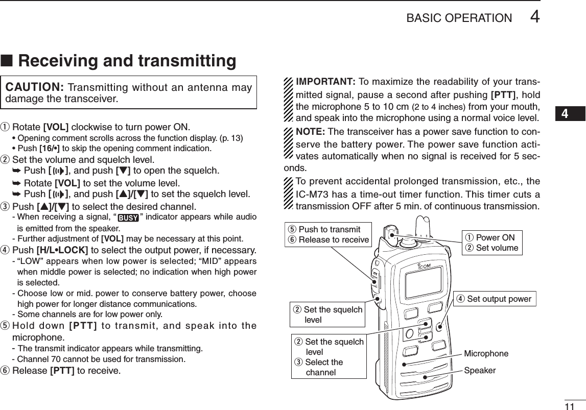 114BASIC OPERATION12345678910111213141516■ Receiving and transmittingCAUTION: Transmitting without an antenna may damage the transceiver.q Rotate [VOL] clockwise to turn power ON.  [16/•] to skip the opening comment indication.w Set the volume and squelch level. ➥ Push [], and push [Z] to open the squelch. ➥ Rotate [VOL] to set the volume level. ➥ Push [], and push [Y]/[Z] to set the squelch level.e Push [Y]/[Z] to select the desired channel.฀-  When receiving a signal, “ ” indicator appears while audio is emitted from the speaker.฀- Further adjustment of [VOL] may be necessary at this point.r Push [H/L•LOCK] to select the output power, if necessary.฀-  “LOW” appears when low power is selected; “MID” appears when middle power is selected; no indication when high power is selected.฀-  Choose low or mid. power to conserve battery power, choose high power for longer distance communications.฀- Some channels are for low power only.t  Hold down [PTT] to  transmit,  and  speak  into the microphone.฀- The transmit indicator appears while transmitting.฀- Channel 70 cannot be used for transmission.y Release [PTT] to receive.IMPORTANT: To maximize the readability of your trans-mitted signal, pause a second after pushing [PTT], hold the microphone 5 to 10 cm (2 to 4 inches) from your mouth, and speak into the microphone using a normal voice level.NOTE: The transceiver has a power save function to con-serve the battery power. The power save function acti-vates automatically when no signal is received for 5 sec-onds.To prevent accidental prolonged transmission, etc., the IC-M73 has a time-out timer function. This timer cuts a transmission OFF after 5 min. of continuous transmission.q Power ONw Set volumew Set the squelch levelw Set the squelch levele Select the channelr Set output powert Push to transmity Release to receiveMicrophoneSpeaker