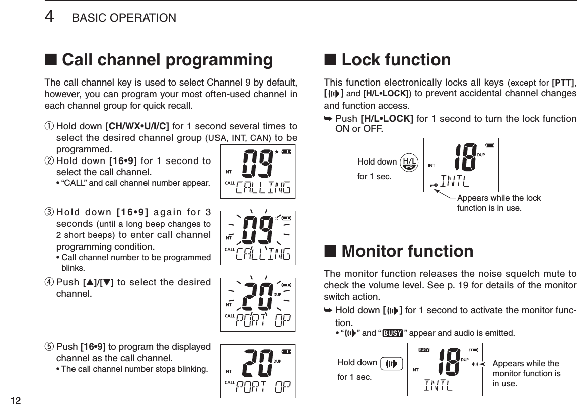 124BASIC OPERATION12■ Call channel programmingThe call channel key is used to select Channel 9 by default, however, you can program your most often-used channel in each channel group for quick recall.q  Hold down [CH/WX•U/I/C] for 1 second several times to select the desired channel group (USA, INT, CAN) to be programmed.w  Hold down [16•9] for 1 second to select the call channel. e  Hold down [16•9]  a gain  fo r  3 seconds (until a long beep changes to 2 short beeps) to enter call channel programming condition. blinks.r  Push [Y]/[Z] to select the desired channel.t  Push [16•9] to program the displayed channel as the call channel. ■ Lock functionThis function electronically locks all keys (except for [PTT], [] and [H/L•LOCK]) to prevent accidental channel changes and function access.➥  Push [H/L•LOCK] for 1 second to turn the lock function ON or OFF.Hold downfor 1 sec.Appears while the lockfunction is in use.■ Monitor functionThe monitor function releases the noise squelch mute to check the volume level. See p. 19 for details of the monitor switch action.➥  Hold down [] for 1 second to activate the monitor func-tion.  ” and “ ” appear and audio is emitted.Appears while the monitor function is in use.Hold downfor 1 sec.