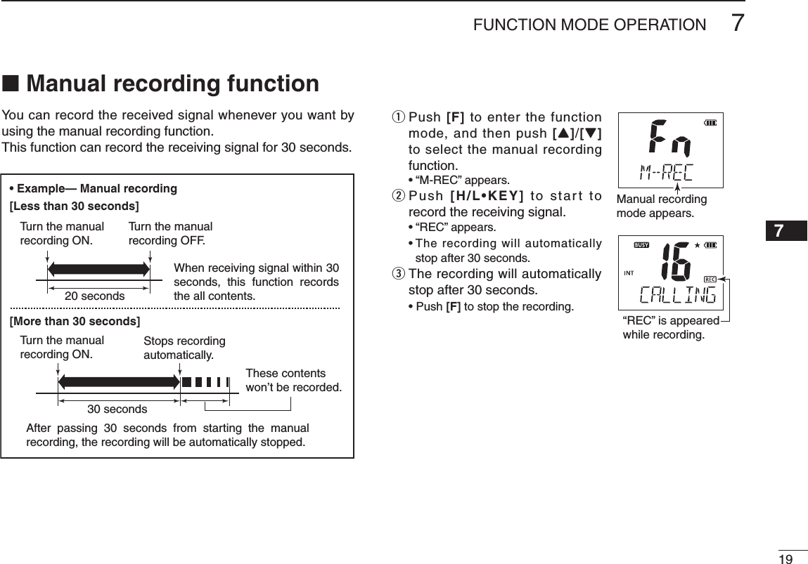 197FUNCTION MODE OPERATION12345678910111213141516■ Manual recording functionYou can record the received signal whenever you want by using the manual recording function.This function can record the receiving signal for 30 seconds.q  Push [F] to enter the function mode, and then push [Y]/[Z] to select the manual recording function. w  Push [H/L•KEY]฀to  star t  to record the receiving signal.    stop after 30 seconds.e  The recording will automatically stop after 30 seconds. [F] to stop the recording.Manual recordingmode appears.“REC” is appeared while recording.Example— Manual recording[Less than 30 seconds][More than 30 seconds]20 seconds30 secondsWhen receiving signal within 30 seconds,  this  function  records the all contents.After  passing  30  seconds  from  starting  the  manual recording, the recording will be automatically stopped.These contentswon’t be recorded.Tu rn the manualrecording ON.Tu rn the manualrecording ON.Tu rn the manualrecording OFF.Stops recordingautomatically.