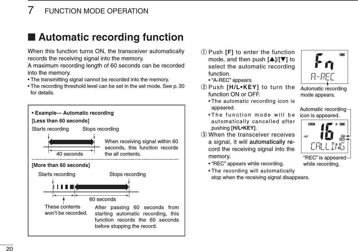 207FUNCTION MODE OPERATION■ Automatic recording functionWhen this function turns ON, the transceiver automatically records the receiving signal into the memory.A maximum recording length of 60 seconds can be recorded into the memory.for details.q  Push [F] to enter the function mode, and then push [Y]/[Z] to select the automatic recording function. w  Push [H/L•KEY]฀to  turn  the function ON or OFF.     appeared.                         automatically cancelled after pushing [H/L•KEY].e  When the transceiver receives a signal, it will automatically re-automatically re-cord the receiving signal into the memory.  stop when the receiving signal disappears.Automatic recordingmode appears.“REC” is appeared while recording.Automatic recording icon is appeared.• Example— Automatic recording[Less than 60 seconds][More than 60 seconds]40 seconds60 secondsWhen receiving signal within 60 seconds,  this  function  records the all contents.After passing 60 seconds from starting automatic recording, this function records the 60 seconds before stopping the record.These contentswon’t be recorded.Starts recordingStarts recordingStops recordingStops recording