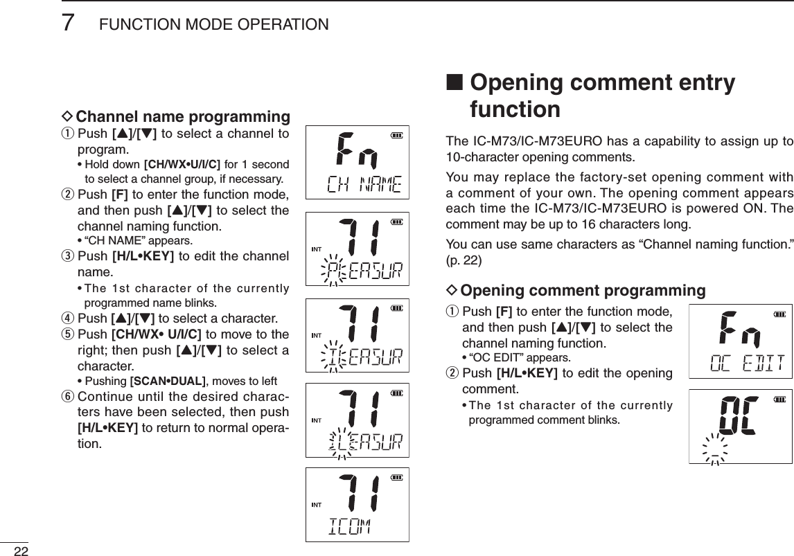 227FUNCTION MODE OPERATIOND Channel name programmingq  Push [Y]/[Z] to select a channel to program. [CH/WX•U/I/C] for 1 second to select a channel group, if necessary.w  Push [F] to enter the function mode, and then push [Y]/[Z] to select the channel naming function. e  Push [H/L•KEY]฀to edit the channel name.         programmed name blinks.r Push [Y]/[Z] to select a character.t  Push [CH/WX•฀U/I/C] to move to the right; then push [Y]/[Z] to select a character. [SCAN•DUAL], moves to lefty  Continue until the desired charac-ters have been selected, then push  [H/L•KEY] to return to normal opera-tion.■  Opening comment entry functionThe IC-M73/IC-M73EURO has a capability to assign up to 10-character opening comments.You may replace the factory-set opening comment with a comment of your own. The opening comment appears each time the IC-M73/IC-M73EURO is powered ON. The comment may be up to 16 characters long.You can use same characters as “Channel naming function.” (p. 22)D Opening comment programmingq  Push [F] to enter the function mode, and then push [Y]/[Z] to select the channel naming function. w  Push [H/L•KEY]฀to edit the opening comment.           programmed comment blinks.