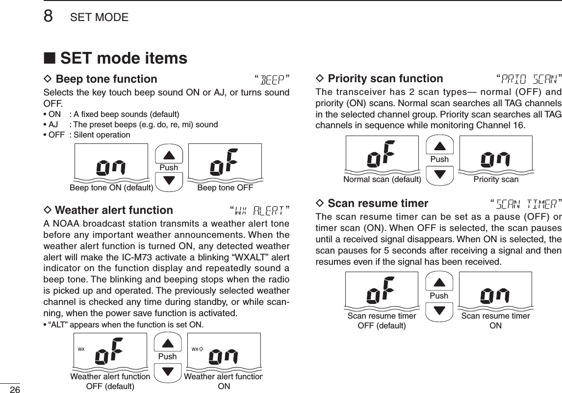268SET MODE■ SET mode itemsD Beep tone function   “ ”Selects the key touch beep sound ON or AJ, or turns sound OFF.   PushBeep tone ON (default) Beep tone OFFD Weather alert function “”A NOAA broadcast station transmits a weather alert tone before any important weather announcements. When the weather alert function is turned ON, any detected weather alert will make the IC-M73 activate a blinking “WXALT” alert indicator on the function display and repeatedly sound a beep tone. The blinking and beeping stops when the radio is picked up and operated. The previously selected weather channel is checked any time during standby, or while scan-ning, when the power save function is activated.PushWeather alert functionOFF (default)Weather alert functionOND Priority scan function “ ”The transceiver has 2 scan types— normal (OFF) and priority (ON) scans. Normal scan searches all TAG channels in the selected channel group. Priority scan searches all TAG channels in sequence while monitoring Channel 16.PushNormal scan (default) Priority scanD Scan resume timer “ ”The scan resume timer can be set as a pause (OFF) or timer scan (ON). When OFF is selected, the scan pauses until a received signal disappears. When ON is selected, the scan pauses for 5 seconds after receiving a signal and then resumes even if the signal has been received.PushScan resume timerOFF (default)Scan resume timerON