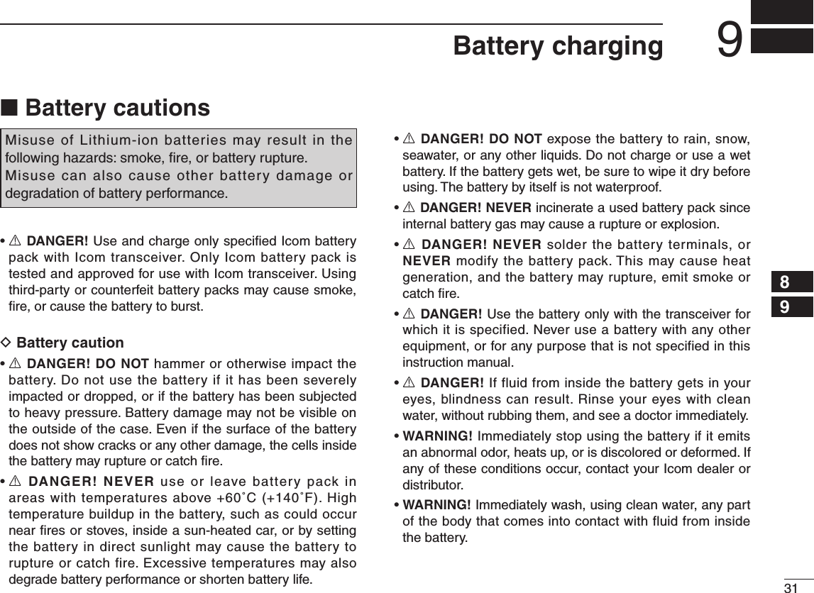 319Battery charging12345678910111213141516■ Battery cautionsMisuse  of Lithium-ion batteries may result  in the following hazards: smoke, ﬁre, or battery rupture. Misuse can also cause other battery damage or degradation of battery performance.R DANGER! Use and charge only speciﬁed Icom battery pack with Icom transceiver. Only Icom battery pack is tested and approved for use with Icom transceiver. Using third-party or counterfeit battery packs may cause smoke, ﬁre, or cause the battery to burst.D Battery cautionR DANGER! DO NOT hammer or otherwise impact the battery. Do not use the battery if it has been severely impacted or dropped, or if the battery has been subjected to heavy pressure. Battery damage may not be visible on the outside of the case. Even if the surface of the battery does not show cracks or any other damage, the cells inside the battery may rupture or catch ﬁre.R DANGER! NEVER use  or  leave  battery  pack  in areas with temperatures above +60˚C (+140˚F). High temperature buildup in the battery, such as could occur near ﬁres or stoves, inside a sun-heated car, or by setting the battery in direct sunlight may cause the battery to rupture or catch fire. Excessive temperatures may also degrade battery performance or shorten battery life.R DANGER! DO NOT expose the battery to rain, snow, seawater, or any other liquids. Do not charge or use a wet battery. If the battery gets wet, be sure to wipe it dry before using. The battery by itself is not waterproof.R DANGER! NEVER incinerate a used battery pack since internal battery gas may cause a rupture or explosion.R DANGER! NEVER solder the battery terminals, or NEVER modify the battery pack. This may cause heat generation, and the battery may rupture, emit smoke or catch ﬁre.R DANGER! Use the battery only with the transceiver for which it is specified. Never use a battery with any other equipment, or for any purpose that is not specified in this instruction manual.R DANGER! If fluid from inside the battery gets in your eyes, blindness can result. Rinse your eyes with clean water, without rubbing them, and see a doctor immediately.WARNING! Immediately stop using the battery if it emits an abnormal odor, heats up, or is discolored or deformed. If any of these conditions occur, contact your Icom dealer or distributor.WARNING! Immediately wash, using clean water, any part of the body that comes into contact with fluid from inside the battery.