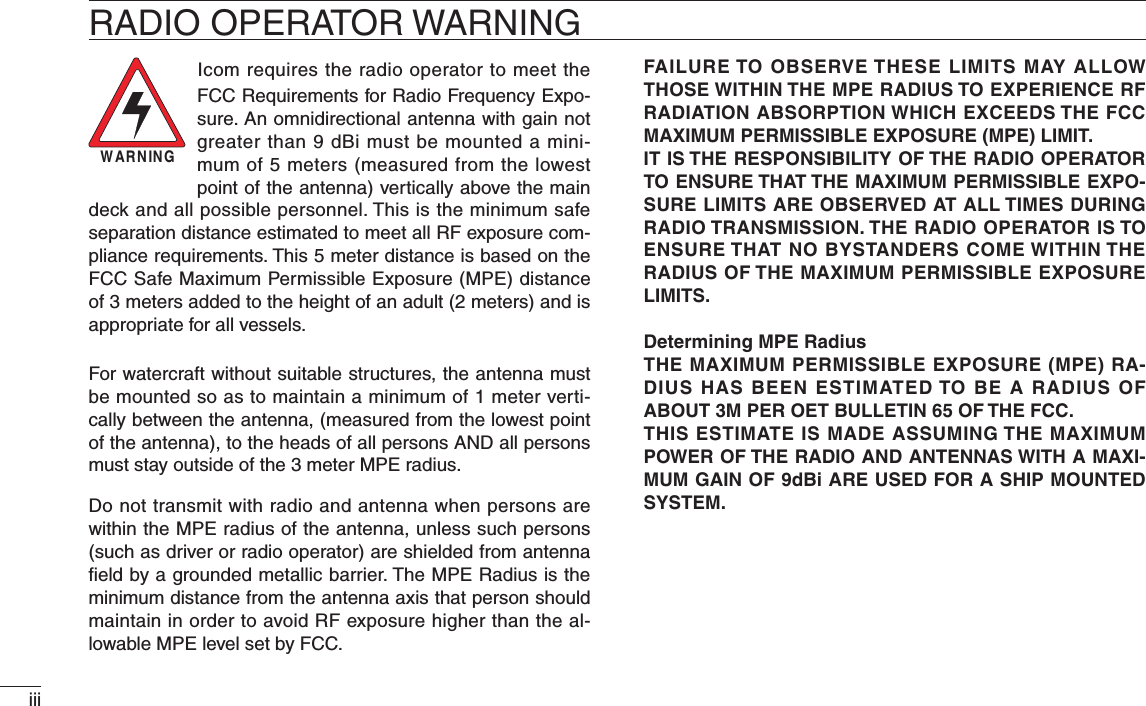 iiiRADIO OPERATOR WARNINGWARNINGIcom requires the radio operator to meet the FCC Requirements for Radio Frequency Expo-sure. An omnidirectional antenna with gain not greater than 9 dBi must be mounted a mini-mum of 5 meters (measured from the lowest point of the antenna) vertically above the main deck and all possible personnel. This is the minimum safe separation distance estimated to meet all RF exposure com-pliance requirements. This 5 meter distance is based on the FCC Safe Maximum Permissible Exposure (MPE) distance of 3 meters added to the height of an adult (2 meters) and is appropriate for all vessels.For watercraft without suitable structures, the antenna must be mounted so as to maintain a minimum of 1 meter verti-cally between the antenna, (measured from the lowest point of the antenna), to the heads of all persons AND all persons must stay outside of the 3 meter MPE radius.Do not transmit with radio and antenna when persons are within the MPE radius of the antenna, unless such persons (such as driver or radio operator) are shielded from antenna ﬁeld by a grounded metallic barrier. The MPE Radius is the minimum distance from the antenna axis that person should maintain in order to avoid RF exposure higher than the al-lowable MPE level set by FCC.FAILURE TO OBSERVE THESE LIMITS MAY ALLOW THOSE WITHIN THE MPE RADIUS TO EXPERIENCE RF RADIATION ABSORPTION WHICH EXCEEDS THE FCC MAXIMUM PERMISSIBLE EXPOSURE (MPE) LIMIT.IT IS THE RESPONSIBILITY OF THE RADIO OPERATOR TO ENSURE THAT THE MAXIMUM PERMISSIBLE EXPO-SURE LIMITS ARE OBSERVED AT ALL TIMES DURING RADIO TRANSMISSION. THE RADIO OPERATOR IS TO ENSURE THAT NO BYSTANDERS COME WITHIN THE RADIUS OF THE MAXIMUM PERMISSIBLE EXPOSURE LIMITS.Determining MPE RadiusTHE MAXIMUM PERMISSIBLE EXPOSURE (MPE) RA-DIUS HAS BEEN ESTIMATED TO BE A RADIUS OF ABOUT 3M PER OET BULLETIN 65 OF THE FCC.THIS ESTIMATE IS MADE ASSUMING THE MAXIMUM POWER OF THE RADIO AND ANTENNAS WITH A MAXI-MUM GAIN OF 9dBi ARE USED FOR A SHIP MOUNTED SYSTEM.