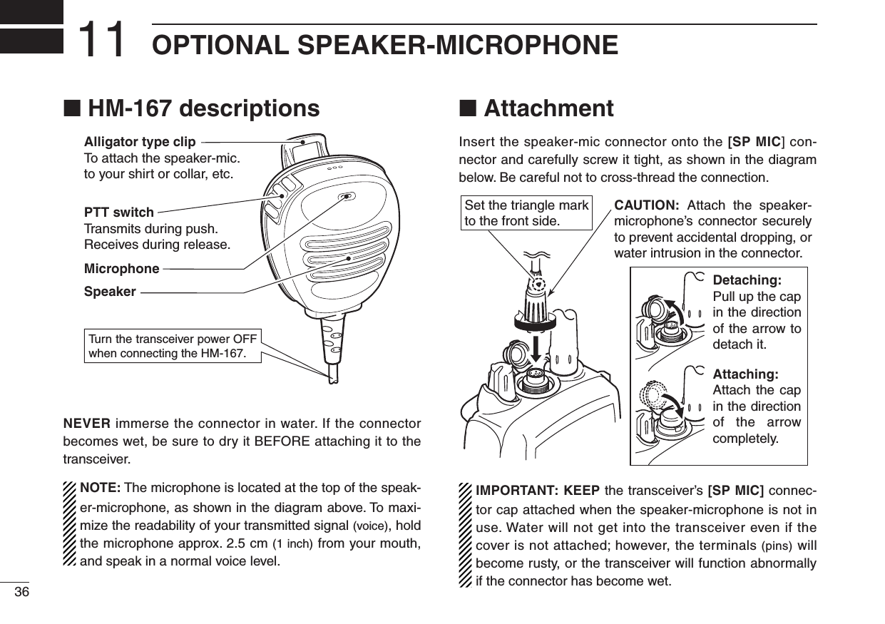 36OPTIONAL SPEAKER-MICROPHONE11■฀HM-167฀descriptionsAlligator type clipTo  attach the speaker-mic.to your shirt or collar, etc.PTT switchTransmits during push.Receives during release.MicrophoneSpeakerTu rn the transceiver power OFF when connecting the HM-167.NEVER immerse the connector in water. If the connector becomes wet, be sure to dry it BEFORE attaching it to the transceiver.NOTE: The microphone is located at the top of the speak-er-microphone, as shown in the diagram above. To maxi-mize the readability of your transmitted signal (voice), hold the microphone approx. 2.5 cm (1 inch) from your mouth, and speak in a normal voice level.■ AttachmentInsert the speaker-mic connector onto the [SP MIC] con-nector and carefully screw it tight, as shown in the diagram below. Be careful not to cross-thread the connection.Set the triangle mark to the front side.CAUTION: Attach  the  speaker- microphone’s  connector securely to prevent accidental dropping, or water intrusion in the connector.Detaching:Pull up the cap in the direction of the arrow to detach it.Attaching:Attach the  cap in the direction of the arrow completely.IMPORTANT: KEEP the transceiver’s [SP MIC] connec-tor cap attached when the speaker-microphone is not in use. Water will not get into the transceiver even if the cover is not attached; however, the terminals (pins) will become rusty, or the transceiver will function abnormally if the connector has become wet.