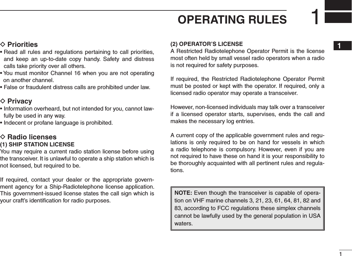 11OPERATING RULES12345678910111213141516Priorities D   and  keep  an  up-to-date  copy  handy.  Safety  and  distress calls take priority over all others.on another channel.Privacy D-fully be used in any way.Radio licenses D(1)฀SHIP฀STATION฀LICENSEYou may require a current radio station license before using the transceiver. It is unlawful to operate a ship station which is not licensed, but required to be.If  required,  contact  your  dealer  or  the  appropriate  govern-ment agency for a Ship-Radiotelephone license application. This government-issued license states the call sign which is your craft’s identiﬁcation for radio purposes.(2) OPERATOR’S LICENSEA Restricted Radiotelephone Operator Permit is the license most often held by small vessel radio operators when a radio is not required for safety purposes.If  required,  the  Restricted  Radiotelephone Operator  Permit must be posted or kept with the operator. If required, only a licensed radio operator may operate a transceiver.However, non-licensed individuals may talk over a transceiver if a  licensed  operator  starts, supervises,  ends  the  call and makes the necessary log entries.A current copy of the applicable government rules and regu-lations is  only  required  to  be  on  hand for vessels in which a  radio  telephone  is  compulsory.  However,  even  if  you are not required to have these on hand it is your responsibility to be thoroughly acquainted with all pertinent rules and regula-tions.NOTE: Even though the transceiver is capable of opera-tion on VHF marine channels 3, 21, 23, 61, 64, 81, 82 and 83, according to FCC regulations these simplex channels cannot be lawfully used by the general population in USA waters.