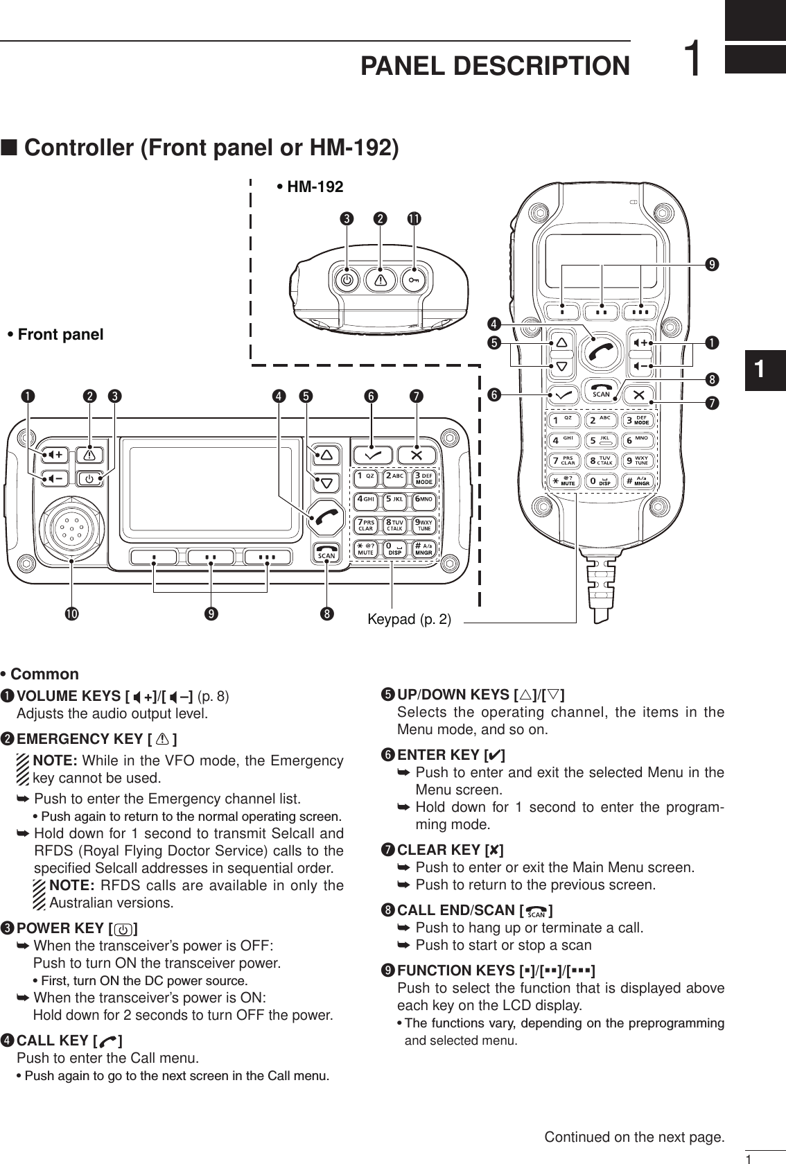 11PANEL DESCRIPTION2001 NEW1234567891011121314151617Quick Referenceq VOLUME KEYS [ +]/[ –] (p. 8)Adjusts the audio output level.w EMERGENCY KEY [ ]   NOTE: While in the VFO mode, the Emergency key cannot be used.➥  Push to enter the Emergency channel list.    •  Push again to return to the normal operating screen.➥  Hold down for 1 second to transmit Selcall and RFDS (Royal Flying Doctor Service) calls to the speciﬁed Selcall addresses in sequential order.    NOTE: RFDS calls are available in only the Australian versions.e POWER KEY [ ] ➥  When the transceiver’s power is OFF:    Push to turn ON the transceiver power.    • First, turn ON the DC power source. ➥  When the transceiver’s power is ON:  Hold down for 2 seconds to turn OFF the power.r CALL KEY [ ]Push to enter the Call menu.  •  Push again to go to the next screen in the Call menu.t UP/DOWN KEYS [r]/[s]Selects the  operating channel,  the items in the Menu mode, and so on.y ENTER KEY [4] Push to enter and exit the selected Menu in the  ➥Menu screen. Hold  down for  1  second  to  enter  the  program- ➥ming mode.u CLEAR KEY [8] Push to enter or exit the Main Menu screen. ➥ Push to return to the previous screen.  ➥i CALL END/SCAN [ ] Push to hang up or terminate a call.  ➥Push to start or stop a scan ➥o FUNCTION KEYS [§]/[§§]/[§§§]   Push to select the function that is displayed above each key on the LCD display.   •  The functions vary, depending on the preprogramming and selected menu.q ww !1eerio!0tyuKeypad (p. 2)qouytri• HM-192• Front panel■ Controller (Front panel or HM-192)•CommonContinued on the next page.
