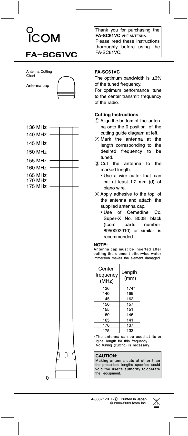 Thank  you  for  purchasing  theFA-SC61VC VHF ANTENNA. Please  read  these  instructionsthoroughly  before  using  theFA-SC61VC.0145 MHz150 MHz155 MHz160 MHz165 MHz170 MHz175 MHz 140 MHz136 MHzAntenna capFA-SC61VCThe optimum bandwidth is  ±3%of the tuned frequency.For  optimum  performance tuneto the center transmit frequencyof the radio.Cutting InstructionsqAlign the bottom of the anten-na onto the 0 position  of thecutting guide diagram at left.wMark  the  antenna  at  thelength  corresponding  to thedesired  frequency  to  betuned.FA-SC61VCA-6532K-1EX-wPrinted in Japan eCut  the  antenna  to  themarked length.• Use  a  wire  cutter  that cancut  at  least  1.2  mm  (d) ofpiano wire.rApply  adhesive to  the  top ofthe  antenna  and  attach thesupplied antenna cap.• Use  of  Cemedine Co.Super-X  No.  8008 black(Icom  parts number:8950002910)  or  similar isrecommended.The  ant enna  can  be  used  at  its  or iginal  length  for  this  frequency.No  tuning  (cutting)  is  necessary. *© 2006-2009 Icom Inc.Antenna CuttingChartCenter frequency(MHz)Length  (mm)174*169163157151146141137133136140145150155160165170175NOTE:Antenna  cap  must  be  inserted  after cutting  the  element  otherwise  water immersion  makes  the  element  damaged.CAUTION:Making  antenna  cuts  at  other  than the  prescribed  lengths  specified  could  void  the  user&apos;s  authority  to operate  the   equipment.