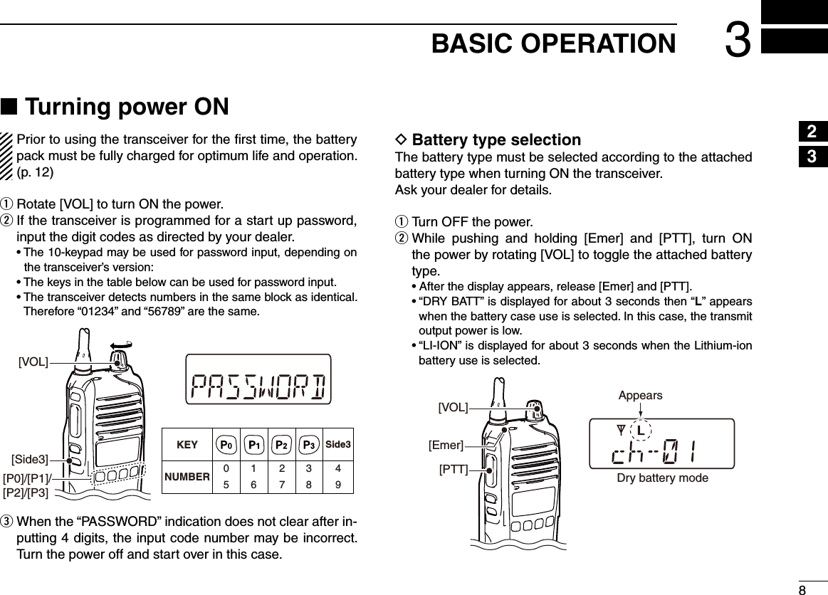83BASIC OPERATION12345678910111213141516Turning power ON ■Prior to using the transceiver for the ﬁrst time, the battery pack must be fully charged for optimum life and operation. (p. 12)Rotate [VOL] to turn ON the power. q  w If the transceiver is programmed for a start up password, input the digit codes as directed by your dealer.  •  The 10-keypad may be used for password input, depending on the transceiver’s version:  • The keys in the table below can be used for password input.  •  The transceiver detects numbers in the same block as identical.  Therefore “01234” and “56789” are the same.KEYNUMBER 0549382716[Side3][P0]/[P1]/[P2]/[P3]Side3[VOL]  e When the “PASSWORD” indication does not clear after in-putting 4 digits, the input code number may be incorrect. Turn the power off and start over in this case.Battery type selection DThe battery type must be selected according to the attached battery type when turning ON the transceiver.Ask your dealer for details.Turn OFF the power. q While  pushing  and  holding  [Emer]  and  [PTT],  turn  ON  wthe power by rotating [VOL] to toggle the attached battery type.  • After the display appears, release [Emer] and [PTT].  •  “DRY BATT” is displayed for about 3 seconds then “L” appears when the battery case use is selected. In this case, the transmit output power is low.  •  “LI-ION” is displayed for about 3 seconds when the Lithium-ion battery use is selected.[VOL][PTT][Emer]Dry battery modeAppears