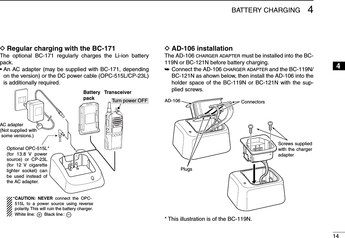 144BATTERY CHARGING12345678910111213141516Regular charging with the BC-171 DThe  optional  BC-171  regularly  charges  the  Li-ion  battery pack.•  An AC adapter  (may be supplied with  BC-171,  depending on the version) or the DC power cable (OPC-515L/CP-23L) is additionally required.AC adapter(Not supplied with  some versions.)Optional OPC-515L (for 13.8  V  power source)  or  CP-23L (for  12  V  cigarette lighter  socket)  can be  used  instead  of the AC adapter.*TransceiverBatterypack Tu rn power OFFCAUTION:  NEVER  connect  the  OPC-515L  to  a  power  source  using  reverse polarity. This will ruin the battery charger.White line:        Black line :*AD-106 installation DThe AD-106 c h a r g e r  a d a p t e r  must be installed into the BC-119N or BC-121N before battery charging. Connect the AD-106  ➥c h a r g e r  a d a p t e r  and the BC-119N/BC-121N as ahown below, then install the AD-106 into the holder space of the BC-119N or  BC-121N  with  the  sup-plied screws.Screws supplied with the charger adapterAD-106 ConnectorsPlugs* This illustration is of the BC-119N.