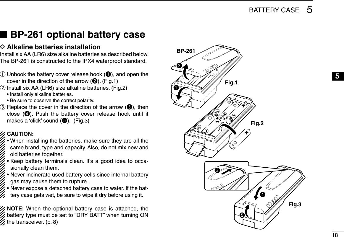 185BATTERY CASE12345678910111213141516BP-261 optional battery case ■Alkaline batteries installation DInstall six AA (LR6) size alkaline batteries as described below. The BP-261 is constructed to the IPX4 waterproof standard. Unhook the battery cover release hook ( qq), and open the cover in the direction of the arrow (w). (Fig.1) Install six AA (LR6) size alkaline batteries. (Fig.2) w  • Install only alkaline batteries.  • Be sure to observe the correct polarity. Replace the cover in the direction of the arrow ( ee), then close  (r).  Push  the  battery  cover  release  hook  until  it makes a ‘click’ sound (t). (Fig.3)CAUTION:•  When installing the batteries, make sure they are all the same brand, type and capacity. Also, do not mix new and old batteries together.•  Keep  battery  terminals clean.  It’s  a  good  idea  to  occa-sionally clean them.•  Never incinerate used battery cells since internal battery gas may cause them to rupture.•  Never expose a detached battery case to water. If the bat-tery case gets wet, be sure to wipe it dry before using it.NOTE:  When  the  optional  battery  case  is  attached,  the battery type must be set to “DRY BATT” when turning ON the transceiver. (p. 8)BP-261Fig.1Fig.2Fig.3treqw