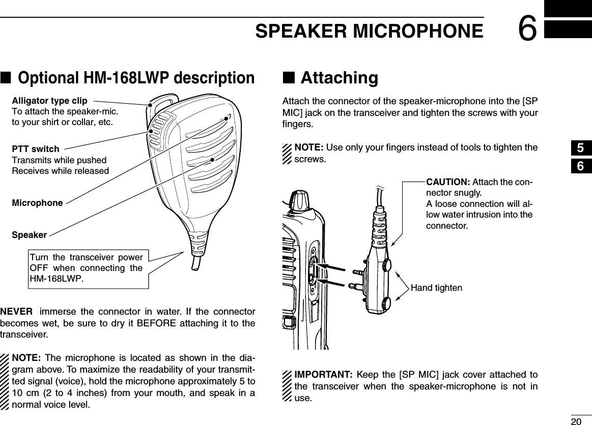 206SPEAKER MICROPHONE12345678910111213141516Optional HM-168LWP description ■Alligator type clipTo attach the speaker-mic.to your shirt or collar, etc.PTT switchTransmits while pushedReceives while releasedMicrophoneSpeakerTurn  the  transceiver  power OFF when connecting the HM-168LWP.NEVER immerse  the  connector  in  water.  If  the  connector becomes wet, be sure to dry it BEFORE attaching it to the transceiver.NOTE: The  microphone  is  located  as  shown  in  the  dia-gram above. To maximize the readability of your transmit-ted signal (voice), hold the microphone approximately 5 to 10 cm (2 to  4  inches) from your mouth, and speak  in  a normal voice level.Attaching ■Attach the connector of the speaker-microphone into the [SP MIC] jack on the transceiver and tighten the screws with your ﬁngers.NOTE: Use only your ﬁngers instead of tools to tighten the screws. Hand tightenCAUTION: Attach the con-nector snugly.A loose connection will al-low water intrusion into the connector.IMPORTANT: Keep the [SP MIC] jack cover attached to the  transceiver  when  the  speaker-microphone  is  not  in use.